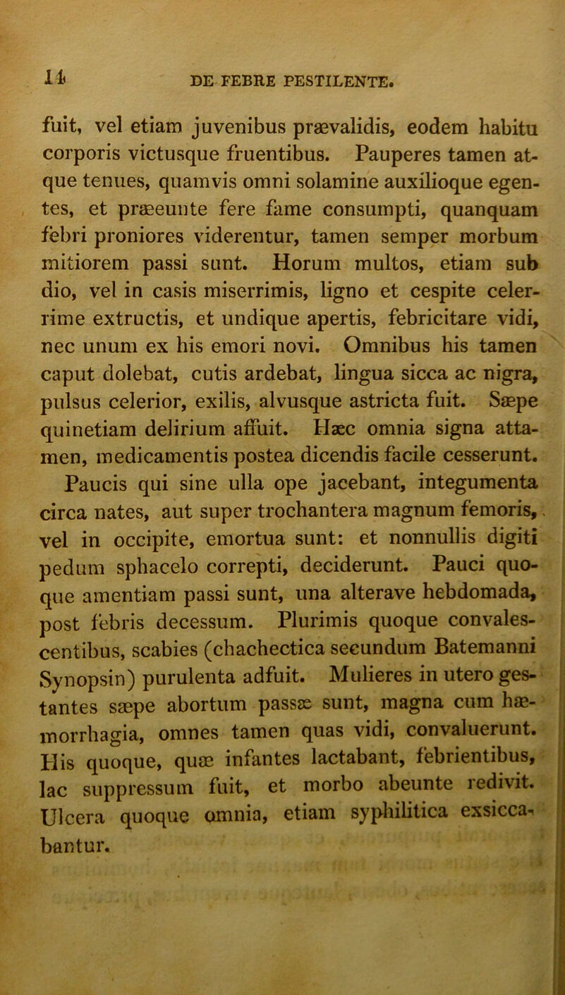 lis fuit, vel etiam juvenibus praevalidis, eodem habitu corporis victusque fruentibus. Pauperes tamen at- que tenues, quamvis omni solamine auxilioque egen- tes, et prffieunte fere fame consumpti, quanquam febri proniores viderentur, tamen semper morbum mitiorem passi sunt. Horum multos, etiam sub dio, vel in casis miserrimis, ligno et cespite celer- rime extructis, et undique apertis, febricitare vidi, nec unum ex his emori novi. Omnibus his tamen caput dolebat, cutis ardebat, lingua sicca ac nigra, pulsus celerior, exilis, alvusque astricta fuit. Sjepe quinetiam delirium affuit. Haec omnia signa atta- men, medicamentis postea dicendis facile cesserunt. Paucis qui sine ulla ope jacebant, integumenta circa nates, aut super trochantera magnum femoris,. vel in occipite, emortua sunt: et nonnullis digiti pedum sphacelo correpti, deciderunt. Pauci quo- que amentiam passi sunt, una alterave hebdomada, post febris decessum. Plurimis quoque convales- centibus, scabies (chachectica secundum Batemanni Synopsin) purulenta adfuit. Mulieres in utero ges- tantes saepe abortum passss sunt, magna cum ha- inorrhagia, omnes tamen quas vidi, convaluerunt. Piis quoque, qum infantes lactabant, febrientibus, lac suppressum fuit, et morbo abeunte redivit. Ulcera quoque omnia, etiam sypliilitica exsicca. bantur.