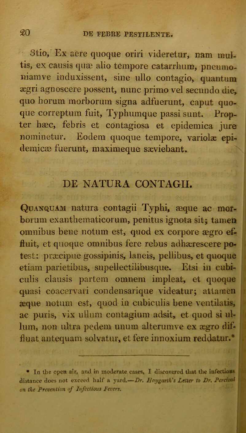 ' Stio/ Ex aGre (juocjiie oriri vidGrGtur, nam mul- tis, ex causis quae alio tempore catarrlium, pneumo- iiiamve induxissent, sine ullo contagio, quantum aegri agnoscere possent, nunc primo vel secundo die, quo horum morborum signa adfuerunt, caput quo- que correptum fuit. Typhumque passi sunt. Prop- ter haec, febris et contagiosa et epidemica jure nominetur. Eodem quoque tempore, variolae epi- demicae fuerunt, maximeque saeviebant. DE NATURA CONTAGII. Quanquam natura contagii Typhi, aeque ac mor- borum exanthematicorum, penitus ignota sit; tamen omnibus bene notum est, quod ex corpore aegro ef- fluit, et quoque omnibus fere rebus adhaerescere po- test: praecipue gossipinis, laneis, pellibus, et quoque etiam parietibus, supellectilibusque. Etsi in cubi- culis clausis partem omnem impleat, et quoque quasi coacervari condensarique videatur; attamen seque notum est, quod in cubiculis bene ventilatis, ac puris, vix ullum contagium adsit, et quod si ul- lum, non ultra pedem unum alterumve ex aegro dif- ! fluat antequam solvatur, et fere innoxium reddatur.* . • In U)C opcn air, and in moderate cases, I discovered tbat tlic infectio»* <>• distancc docs not exceed half a yard.—Dr. Haygarlh's Letler to Dr. Percival on Ihe Prevevtion of Infcclious Pevcrs,