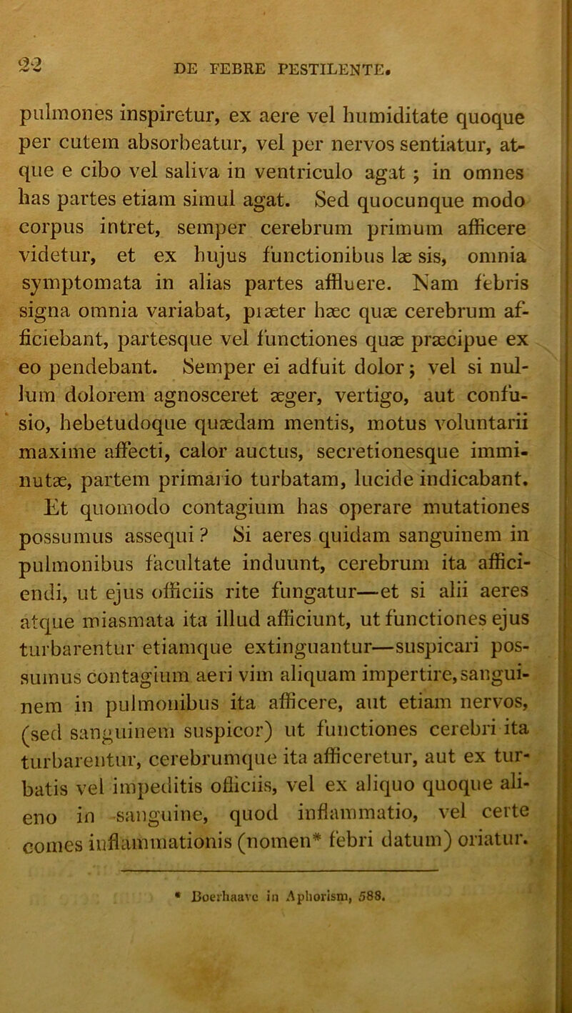 pulmones inspiretur, ex aere vel humiditate quoque per cutem absorbeatur, vel per nervos sentiatur, at- que e cibo vel saliva in ventriculo agat ; in omnes has partes etiam simul agat. Sed quocunque modo corpus intret, semper cerebrum primum afficere videtur, et ex hujus functionibus lae sis, omnia symptomata in alias partes affluere. Nam febris signa omnia variabat, piaeter haec quae cerebrum af- ficiebant, partesque vel functiones quae praecipue ex eo pendebant. Semper ei adfuit dolor j vel si nul- lum dolorem agnosceret aeger, vertigo, aut confu- sio, hebetudoque quaedam mentis, motus voluntarii maxime affecti, calor auctus, secretionesque immi- nutae, partem primai io turbatam, lucide indicabant. Et quomodo contagium has operare mutationes possumus assequi? Si aeres quidam sanguinem in pulmonibus facultate induunt, cerebrum ita affici- endi, ut ejus officiis rite fungatur—et si alii aeres atque miasmata ita illud afficiunt, ut functiones ejus turbarentur etiamque extinguantur—suspicari pos- sumus contagium aeri vim aliquam impertire,sangui- nem in pulmonibus ita afficere, aut etiam nervos, (sed sanguinem suspicor) ut functiones cerebri ita turbarentur, cerebrumque ita afficeretur, aut ex tur- batis vel impeditis ofiiciis, vel ex aliquo quoque ali- eno in sanguine, quod inflammatio, vel certe comes inflammationis (nomen* febri datum) oriatur. • Boezhaavc in Apliorism, 588.