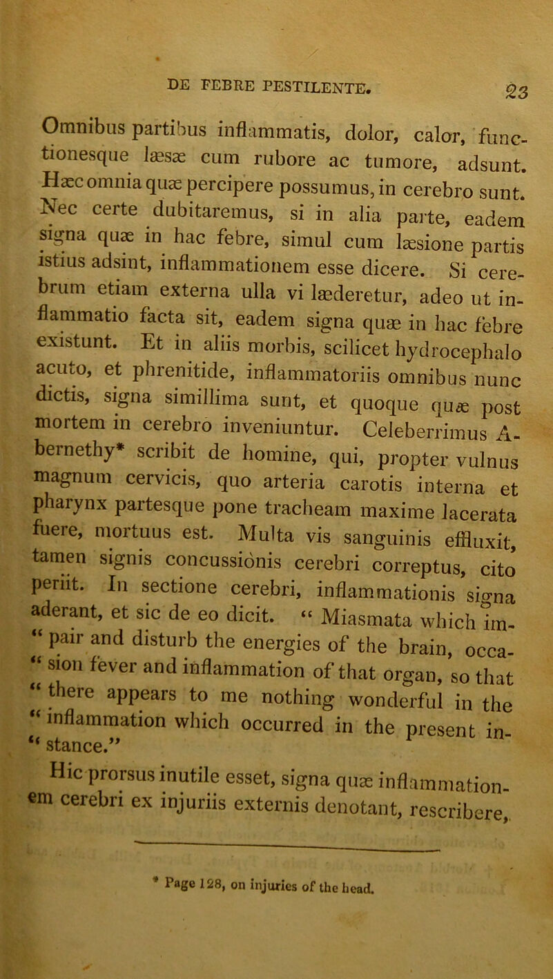 Omnibus partibus inflammatis, dolor, calor, func- tionesque J^sae cum rubore ac tumore, adsunt. Haec omnia quas percipere possumus, in cerebro sunt. Nec certe dubitaremus, si in alia parte, eadem signa quae in hac febre, simul cum laesione partis istius adsint, inflammationem esse dicere. Si cere- brum etiam externa ulla vi Imderetur, adeo ut in- flammatio facta sit, eadem signa quae in hac febre existunt. Et in aliis morbis, scilicet hydrocephalo acuto, et phrenitide, inflammatoriis omnibus nunc dictis, signa simillima sunt, et quoque qu« post mortem in cerebro inveniuntur. Celeberrimus A- bernethy* scribit de homine, qui, propter vulnus magnum cervicis, quo arteria carotis interna et pharynx partesque pone tracheam maxime lacerata fuere, mortuus est. Multa vis sanguinis effluxit, tamen signis concussionis cerebri correptus, cito periit. In sectione cerebri, inflammationis’sia«na aderant, et sic de eo dicit. “ Miasmata which irn- “ pair and disturb the energies of the brain, occa- “ sion fever and inflammation of that organ, so that “ there appears to me nothing wonderful in the “inflammation which occurred in the present in “ stance.” Hic prorsus inutile esset, signa quas inflammation- em cerebri ex injuriis externis denotant, rescribere,. * Page 128, on injuries of the head.