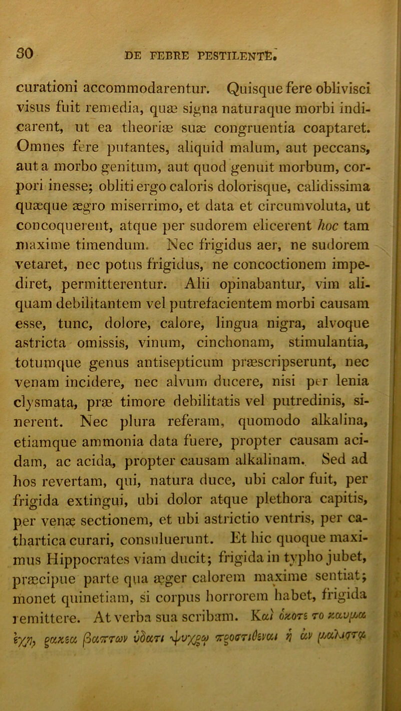 curationi accommodarentur. Quisque fere oblivisci visus fuit remedia, quas signa naturaque morbi indi- carent, ut ea theoriae suse congruentia coaptaret. Omnes fere putantes, aliquid malum, aut peccans, aut a morbo genitum, aut quod genuit morbum, cor- pori inesse; obliti ergo caloris dolorisqiie, calidissima quaeque segro miserrimo, et data et circumvoluta, ut concoquei eiit, atque per sudorem elicerent hoc tam maxime timendum. Nec frigidus aer, ne sudorem vetaret, nec potus frigidus, ne concoctionem impe- diret, permitterentur. Alii opinabantur, vim ali- quam debilitantem vel putrefacientem morbi causam esse, tunc, dolore, calore, lingua nigra, alvoque astricta omissis, vinum, cinchonam, stimulantia, totumque genus antisepticum proscripserunt, nec venam incidere, nec alvum ducere, nisi ptr lenia clysmata, prae timore debilitatis vel putredinis, si- nerent. Nec plura referam, quomodo alkalina, etiamque ammonia data fuere, propter causam aci- dam, ac acida, propter causam alkalinam. Sed ad hos revertam, qui, natura duce, ubi calor fuit, per frigida extingui, ubi dolor atque plethora capitis, per veno sectionem, et ubi astrictio ventris, per ca- thartica curari, consuluerunt. Et hic quoque maxi- mus Hippocrates viam ducit; frigida in typho jubet, prsecipue parte qua asger calorem maxime sentiat; monet quinetiam, si corpus horrorem habet, frigida remittere. At verba sua scribam. Kai oWs ro