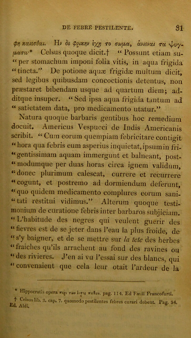 (p)j XDii2ff0oii. Hv h (p^ixnv ro (TMfjuoi, uvizmi ro5 -v^uy- thaTDL'* Celsus quoque dicit.f “ Possunt etiam su- “ per stomachum imponi folia vitis, in aqua frigida “ tincta/ De potione aquae frigidae multum dicit, sed legibus quibusdam concoctionis detentus, non praestaret bibendam usque ad quartum diem; ad- ditque insuper. “ Sed ipsa aqua frigida tantum ad ‘‘ satietatem data, pro medicamento utatur. Natura quoque barbaris gentibus hoc remedium docuit. Americus Vespucci de Indis Americanis scribit. “ Cum eorum quempiam febricitare contigit « hora qua febris eum asperius inquietat,ipsumin fri- gentissimam aquam immergunt et balneant, post- “ modumque per duas horas circa ignem validum, “donec plurimum calescat, currere et recurrere “cogunt, et postremo ad dormiendum deferunt, “ quo quidem medicamento complures eorum sani- “tati restitui vidimus.’ Alterum quoque testi- moniiun de curatione febris inter barbaros subjiciam. “L’habitude des negres qui veulent guerir des “fievres est de se jeter dans l’eau ia plus froide, de “s’y baigner, et de se mettre sur la tete des herbes “ fraiches qu’ils arrachent au fond des ravines oq “ des rivieres. Jen ai vu Pessai sur des blancs, qui “convenaient que cela leur otait Pardeur de la • Hippocratis opera pag, 114. Ed Frosii Frnncofurli. t Celsus hb. 3. cap. 7. quomodo pestilentes febres curari debent. Pag. 34. Eo. Aldi.