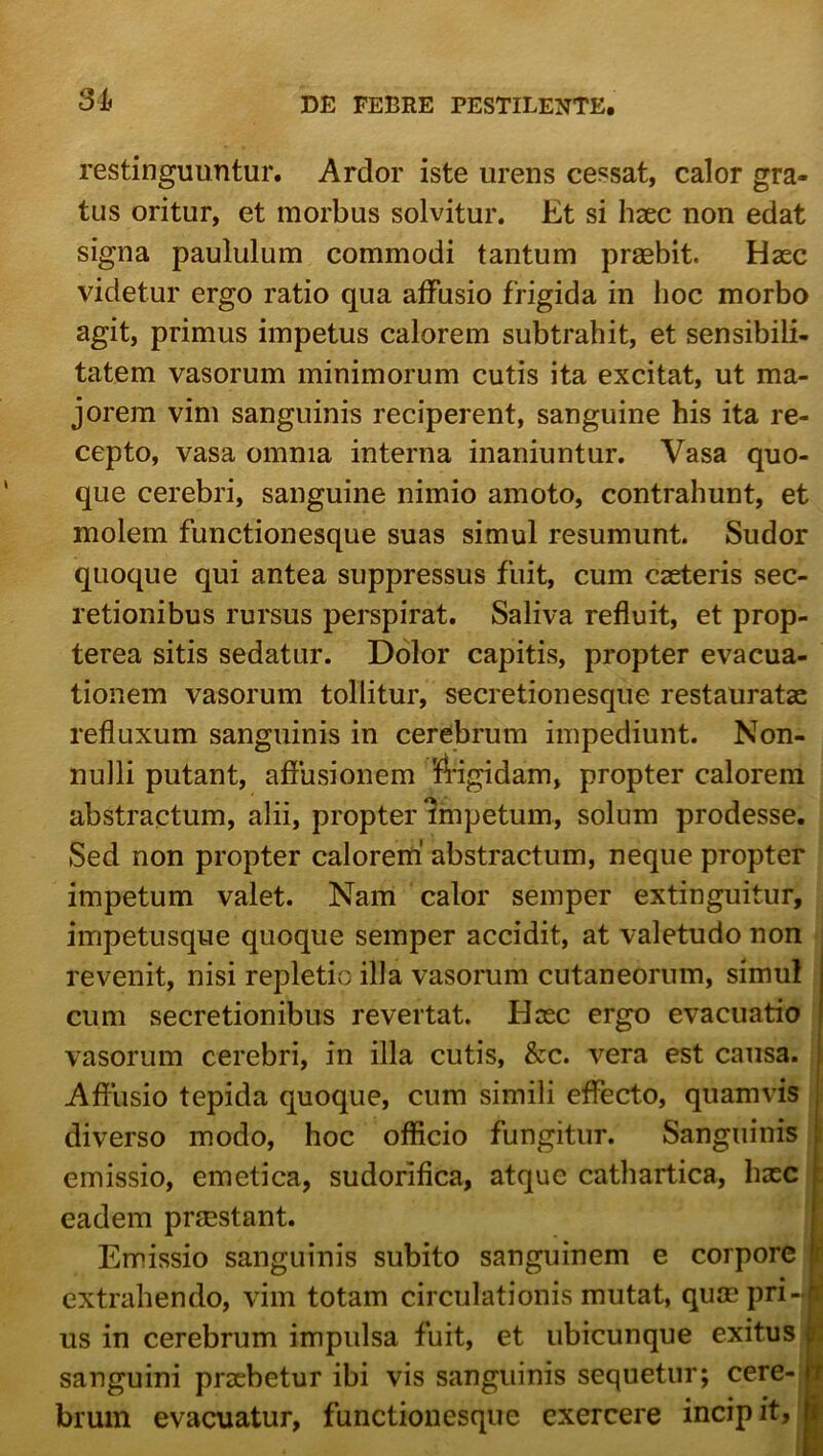 3Jt restinguuntur. Ardor iste urens cessat, calor gra- tus oritur, et morbus solvitur. Et si haec non edat signa paululum commodi tantum praebit. Haec videtur ergo ratio qua affusio frigida in lioc morbo agit, primus impetus calorem subtrahit, et sensibili- tatem vasorum minimorum cutis ita excitat, ut ma- jorem vim sanguinis reciperent, sanguine his ita re- cepto, vasa omnia interna inaniuntur. Vasa quo- que cerebri, sanguine nimio amoto, contrahunt, et molem functionesque suas simul resumunt. Sudor quoque qui antea suppressus fuit, cum caeteris sec- retionibus rursus perspirat. Saliva refluit, et prop- terea sitis sedatur. Dolor capitis, propter evacua- tionem vasorum tollitur, secretionesque restauratae refluxum sanguinis in cerebrum impediunt. Non- nulli putant, afiusionem fegidam, propter calorem abstractum, alii, propter impetum, solum prodesse. Sed non propter calorem’ abstractum, neque propter impetum valet. Nam calor seinper extinguitur, impetusque quoque seinper accidit, at valetudo non * revenit, nisi repletio illa vasorum cutaneorum, simul • cum secretionibus revertat. Hasc ergo evacuatio vasorum cerebri, in illa cutis, &c. vera est causa. Affusio tepida quoque, cum simili effecto, quamvis j; diverso modo, hoc officio fungitur. Sanguinis | emissio, emetica, sudorifica, atque cathartica, hasc eadem praestant. Emissio sanguinis subito sanguinem e corpore extrahendo, vim totam circulationis mutat, quae pri- us in cerebrum impulsa fuit, et ubicunque exitus j sanguini praebetur ibi vis sanguinis sequetur; cere- brum evacuatur, functionesque exercere incipit,