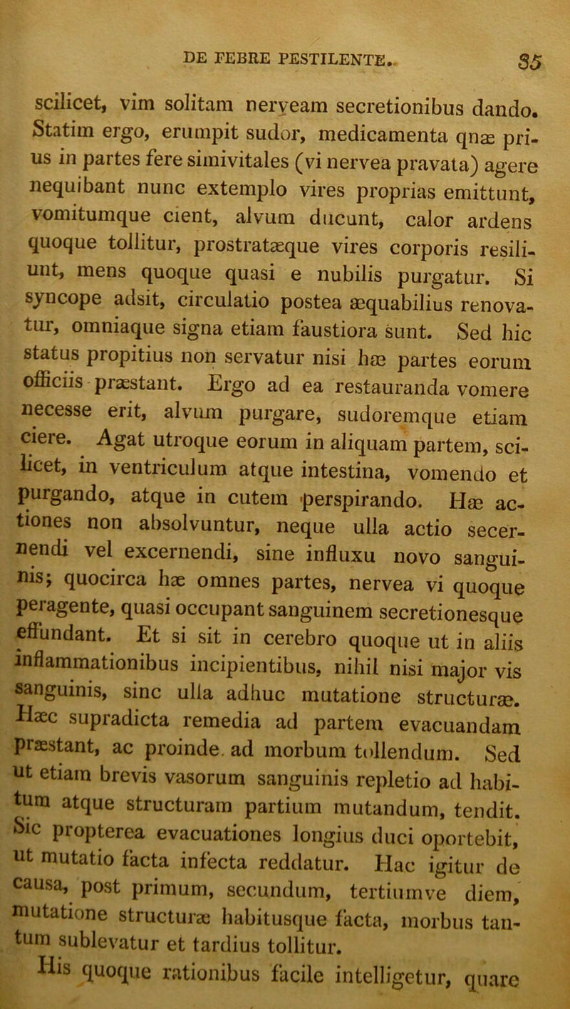 scilicet, vim solitam neryeam secretionibus dando. Statim ergo, erumpit sudor, medicamenta qn^ pri- us in partes fere siinivitales ^vi nervea pravata) agere nequibant nunc extemplo vires proprias emittunt, vomitumque cient, alvum ducunt, calor ardens quoque tollitur, prostrataeque vires corporis resili- unt, mens quoque quasi e nubilis purgatur. Si syncope adsit, circulatio postea aequabilius renova- tur, omniaque signa etiam faustiora sunt. Sed hic status propitius non servatur nisi hae partes eorum oflSciis praestant. Ergo ad ea restauranda vomere necesse erit, alvum purgare, sudoremque etiam ciere. Agat utroque eorum in aliquam partem, sci- licet, in ventriculum atque intestina, vomendo et purgando, atque in cutem -perspirando. Hae ac- tiones non absolvuntur, neque ulla actio secer- nendi vel excernendi, sine influxu novo sangui- nis; quocirca hae omnes partes, nervea vi quoque peragente, quasi occupant sanguinem secretionesque effundant. Et si sit in cerebro quoque ut in aliis inflammationibus incipientibus, nihil nisi major vis sanguinis, sine ulla adhuc mutatione structurae. Haec supradicta remedia ad partem evacuandam praestant, ac proinde, ad morbum tollendum. Sed nt etiam brevis vasorum sanguinis repletio ad habi- tum atque structuram partium mutandum, tendit. Sic propterea evacuationes longius duci oportebit, ut mutatio facta infecta reddatur. Hac igitur de causa, post primum, secundum, tertiumve diem, mutatione structurae habitusque facta, morbus tan- tum sublevatur et tardius tollitur. His quoque rationibus facile intelligetur, quare