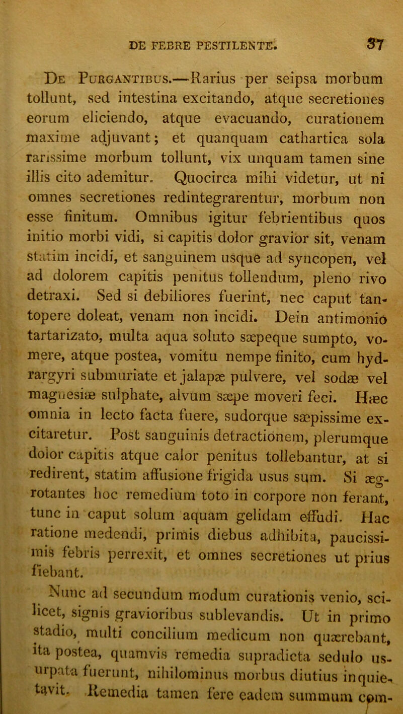 De Purgantibus.—Rarius per seipsa morbum tollunt, sed intestina excitando, atque secretiones eorum eliciendo, atque evacuando, curationem maxime adjuvant; et quanquam cathartica sola rarissime morbum tollunt, vix unquam tamen sine illis cito ademitur. Quocirca mihi videtur, ut ni omnes secretiones redintegrarentur, morbum non esse finitum. Omnibus igitur febrientibus quos initio morbi vidi, si capitis dolor gravior sit, venam starim incidi, et sanguinem usque ad syncopen, vel ad dolorem capitis penitus tollendum, pleno rivo detraxi. Sed si debiliores fuerint, nec caput tan- topere doleat, venam non incidi. Dein antimonio tartarizato, multa aqua soluto seepeque sumpto, vo- mere, atque postea, vomitu nempe finito, cum hyd- rargyri submuriate et jalapae pulvere, vel sodm vel maguesiae sulphate, alvum saepe moveri feci. Hiec omnia in lecto facta fuere, sudorque saepissime ex- citaretur. Post sanguinis detractionem, plerumque dolor capitis atque calor penitus tollebantur, at si redirent, statim affusione frigida usus sum. Si aeg- rotantes hoc remedium toto in corpore non ferant, tunc in caput solum aquam gelidam effudi. Hac ratione medendi, primis diebus adhibita, paucissi- mis febris perrexit, et omnes secretiones ut prius fiebant. Nunc ad secundum modum curationis venio, sci- licet, signis gravioribus sublevandis. Ut in primo stadio, multi concilium medicum non quaerebant, ita postea, quamvis remedia supradicta sedulo us- urpata fuerunt, nihilominus morbus diutius inquie., t4vit. Remedia tamen fere eadem summum cpm-