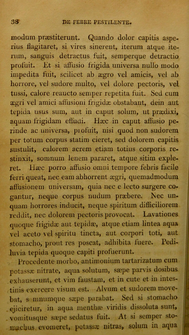 modum praestiterunt. Quando dolor capitis aspe- rius flagitaret, si vires sinerent, iterum atque ite- rum, sanguis detractus fuit, semperque detractio profuit. Et si affusio frigida universa nullo modo impedita fuit, scilicet ab aegro vel amicis, vel ab horrore, vel sudore multo, vel dolore pectoris, vel tussi, calore reaucto semper repetita fuit. Sed cura aegri vel amici aflusioni frigidae obstabant, dein aut tepida usus sum, aut in caput solum, ut praedixi, aquam frigidam effudi. Haec in caput affusio pe- rinde ac universa, pi ofuit, nisi quod non sudorem per totum corpus statim cieret, sed dolorem capitis sustulit, calorem acrem etiam totius corporis re- stinxit, somnum lenem pararet, atque sitim exple- ret. Haec porro affusio omni tempore febris facile ferri queat, nec eam abhorrent aegri, quemadmodum affusionem universam, quia nec e lecto surgere co- gantur, neque corpus nudum praebere. Nec un- quam horrores inducit, neque spiritum difficiliorem reddit, nec dolorem pectoris provocat. Lavationes quoque frigidae aut tepidae, atque etiam lintea aqua vel aceto vel spiritu tincta, aut corpori toti, aut stomacho, prout res poscat, adhibita fuere. Pedi- luvia tepida quoque capiti profuerunt. Procedente morbo, antimonium tartarizatum cum potassae nitrate, aqua solutum, saepe parvis dosibus exhauserunt, et vim faustam, et in cute et in intes- tinis exercere visum est. Alvum et sudorem move- bat, s mnumque sxpe parabat. Sed si stomacho ejiciretur, in aqua menthae viridis dissoluta sunt, vomitusque saepe sedatus fuit. At si semper sto- niRcbus. evomeret, potassae nitras, solum in aqua