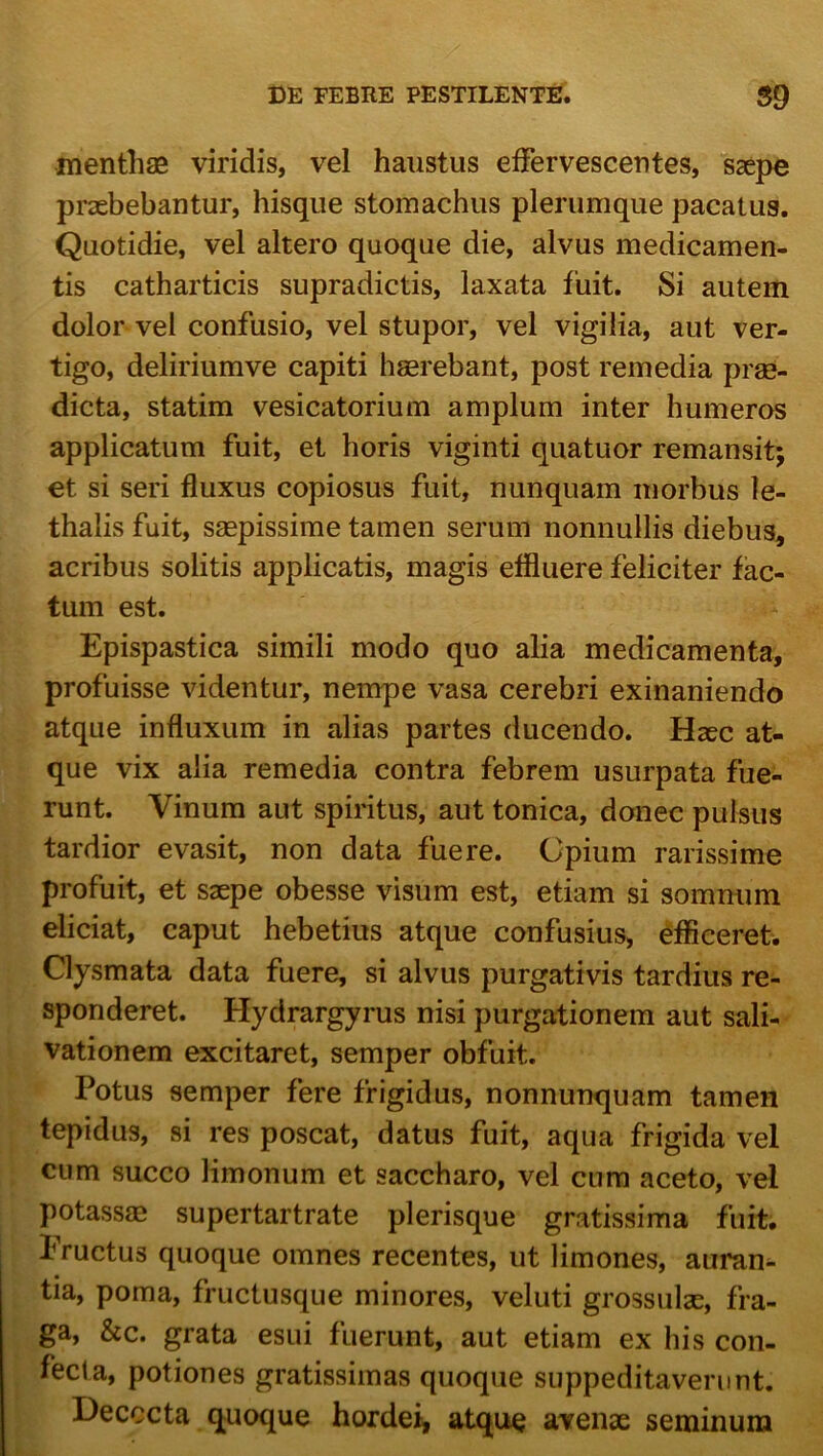 menthas viridis, vel haustus effervescentes, saepe praebebantur, hisque stomachus plerumque pacatus. Quotidie, vel altero quoque die, alvus medicamen- tis catharticis supradictis, laxata fuit. Si autem dolor vel confusio, vel stupor, vel vigilia, aut ver- tigo, deliriumve capiti haerebant, post remedia prae- dicta, statim vesicatorium amplum inter humeros applicatum fuit, et horis viginti quatuor remansit; et si seri fluxus copiosus fuit, nunquam morbus le- thalis fuit, saepissime tamen serum nonnullis diebus, acribus solitis applicatis, magis effluere feliciter fac- tum est. Epispastica simili modo quo alia medicamenta, profuisse videntur, nempe vasa cerebri exinaniendo atque influxum in alias partes ducendo. Haec at- que vix alia remedia contra febrem usurpata fue- runt. Vinum aut spiritus, aut tonica, donec pulsus tardior evasit, non data fuere. Cpium rarissime profuit, et saepe obesse visum est, etiam si somnum eliciat, caput hebetius atque confusius, efficeret. Clysmata data fuere, si alvus purgativis tardius re- sponderet. Hydrargyrus nisi purgationem aut sali- vationem excitaret, semper obfuit. Potus semper fere frigidus, nonnunquam tamen tepidus, si res poscat, datus fuit, aqua frigida vel cum succo limonum et saccharo, vel cum aceto, vel potassae supertartrate plerisque gratissima fuit. Eructus quoque omnes recentes, ut limones, auram tia, poma, fructusque minores, veluti grossulse, fra- ga, &c. grata esui fuerunt, aut etiam ex his con- fecta, potiones gratissimas quoque suppeditaverunt. Decocta quoque hordei^ atque avenae seminum