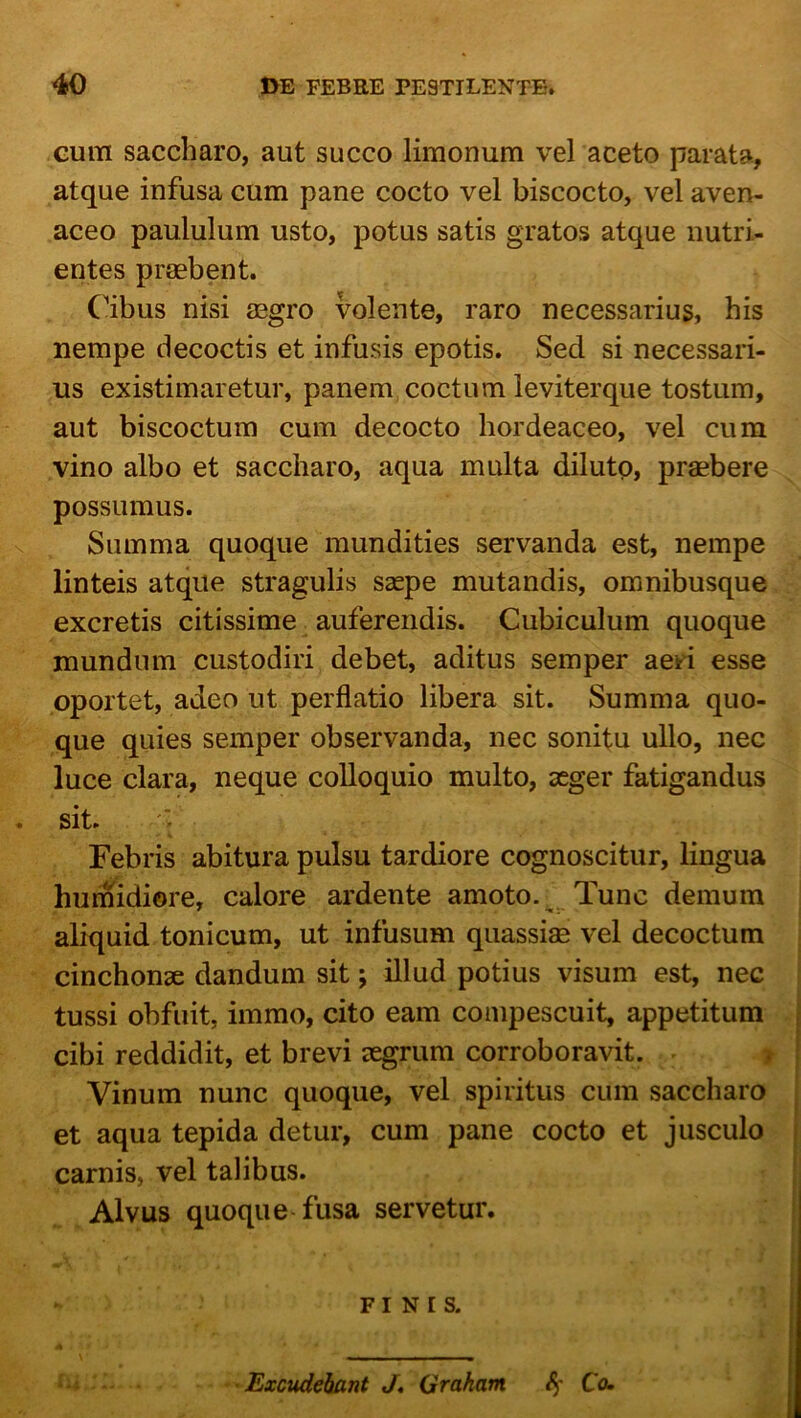 Gum saccharo, aut succo limonum vel aceto parata, atque infusa cum pane cocto vel biscocto, vel aven- aceo paululum usto, potus satis gratos atque nutri- entes praebent. (^ibus nisi aegro volente, raro necessarius, his nempe decoctis et infusis epotis. Sed si necessari- us existimaretur, panem, coctum leviterque tostum, aut biscoctum cum decocto hordeaceo, vel cum vino albo et saccharo, aqua multa diluto, praebere possumus. Summa quoque mundities servanda est, nempe linteis atque stragulis saepe mutandis, omnibusque excretis citissime auferendis. Cubiculum quoque mundum custodiri debet, aditus semper aeri esse oportet, adeo ut perflatio libera sit. Summa quo- que quies semper observanda, nec sonitu ullo, nec luce clara, neque colloquio multo, aeger fatigandus sit. Febris abitura pulsu tardiore cognoscitur, lingua humidiore, calore ardente amoto. ^ Tunc demum aliquid tonicum, ut infusum qiiassim vel decoctum cinchonae dandum sit; illud potius visum est, nec tussi obfuit, immo, cito eam compescuit, appetitum cibi reddidit, et brevi aegrum corroboravit. i Vinum nunc quoque, vel spiritus cum saccharo et aqua tepida detur, cum pane cocto et jusculo carnis, vel talibus. Alvus quoque fusa servetur. FINIS. ■ Excudebant J* Grakam C<u