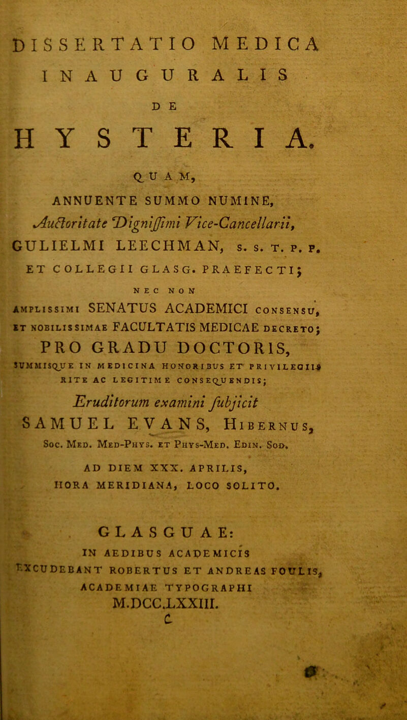 INAUGURATIS D E H Y S T E R I A. 0, U A M, ANNUENTE SUMMO NUMINE, ^udoritate DigniJJinn Vice-Cancellarii, GULIELMI LEECHMAN, s. s. t. p. p. ET COLLEGII GLASG. PRAEFECTIJ NEC NON AMPLISSIMI SENATUS ACADEMICI consensu, ET nobilissimae FACULTATIS MEDICAE decreto; PRO GRADU DOCTORIS, SVMMISQJLTE IN MEDICINA HONORIBUS ET PRIYILEQIIA RITE AC LEGITIME C O N S EQJO B N D I S ; Eruditorum examini fubjicit SAMUEL EVANS, Hibernus, Soc. Med. Med-Phys. et Piiys-Med. Edin. Sod, AD DIEM XXX. APRILIS, HORA MERIDIANA, LOCO SOLITO. GLASGUAE: IN AEDIBUS ACADEMICIS LXCUDEBANT ROBERTUS ET ANDREAS FOULIS, ACADEMIAE TYPOGRAPHI M.DCC.LXXIIL C. S S