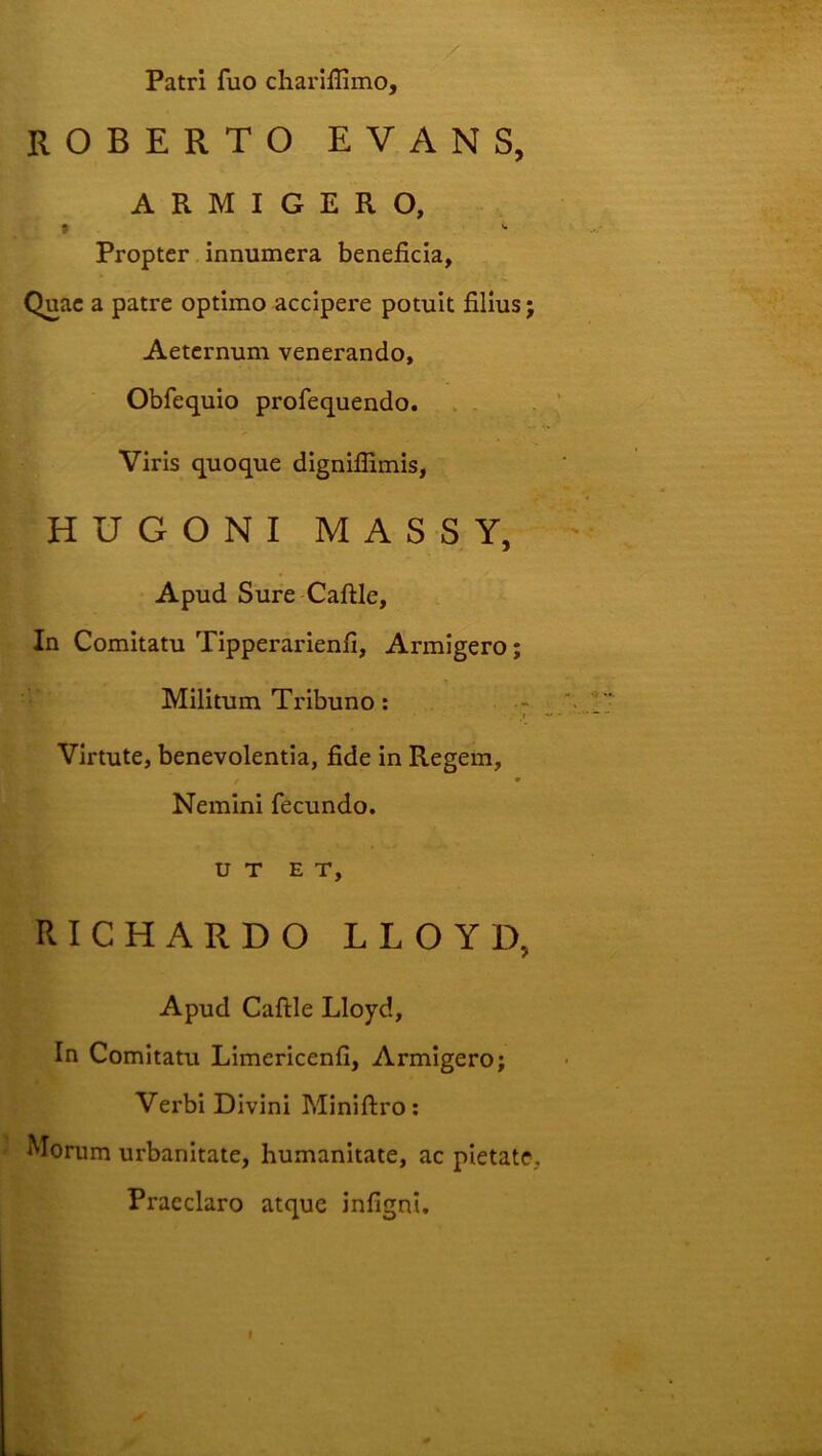Patri fuo charlflimo, ROBERTO EVANS, ARMIGERO, » '• Propter innumera beneficia. Quae a patre optimo accipere potuit filius; Aeternum venerando, Obfequio profequendo. . . Viris quoque dignifiimis, HUGONI MASSY, Apud Sure Caftle, In Comitatu Tipperarienfi, Armigero; Militum Tribuno: - t Virtute, benevolentia, fide in Regem, Nemini fecundo. UT ET, RICHARDO LLOYD, Apud Caftle Lloyd, In Comitatu Limericenfi, Armigero; Verbi Divini Miniftro; Morum urbanitate, humanitate, ac pietate, Praeclaro atque infigni. I