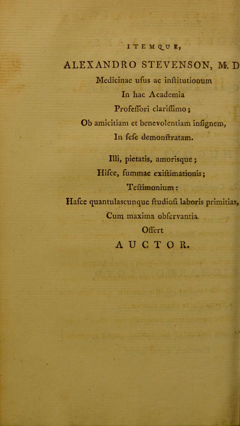 ALEXANDRO STEVENSON, M. D Medicinae ufus ac inftitutionum In hac Academia Profcflbri clariffimo; Ob amicitiam et benevolentiam infignem, In fefe demonftratam. I Uli, pietatis, amorisque; Hifce, fummae exiftimationis; Teftimonium;: Hafcc quantulascunque fhidlofi laboris primitias. Cum maxima obfervantia. Offert