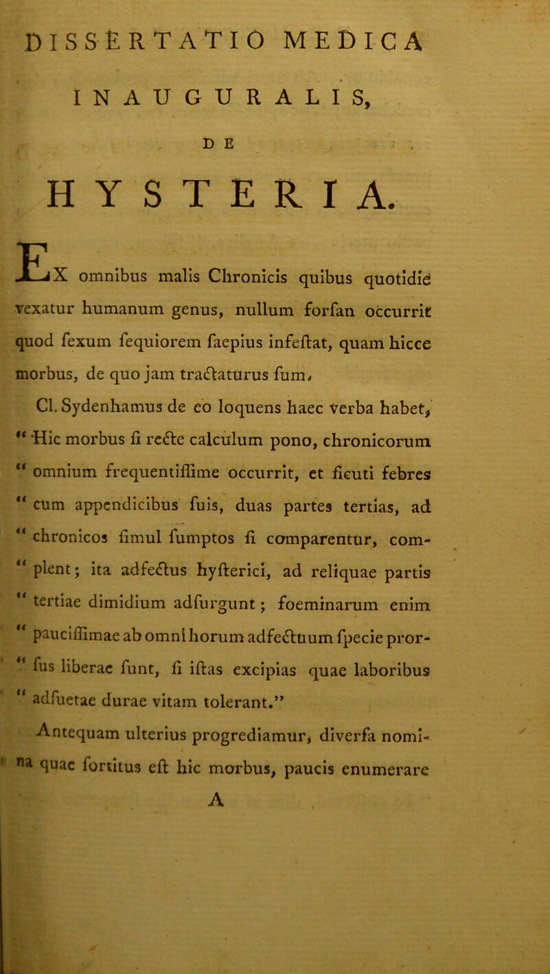 INAUGURARIS, DE . . H Y S T E R I A. JEiX omnibus malis Chronicis quibus quotidie vexatur humanum genus, nullum forfan occurrit quod fexum fequiorem faepius infeftat, quam hicce morbus, de quojam tractaturus fum< Cl, Sydenhamus de eo loquens haec Verba habet^ ‘Hic morbus fi reCte calculum pono, chronicorum “ omnium freqiientilfime occurrit, et ficuti febresi “ cum appendicibus fuis, duas partes tertias, ad “ chronicos fimul fumptos fi comparentur, com- “ plent; ita adfeftus hyfterici, ad reliquae partis tertiae dimidium adfurgunt; foeminarum enim pauciflimae ab omni horum adfeCtuum fpecie pror- ‘ fus liberae funt, fi iftas excipias quae laboribus ‘ adfiietae durae vitam tolerant.” Antequam ulterius progrediamur, diverfa noml- quae fortitus efl: hic morbus, paucis enumerare A