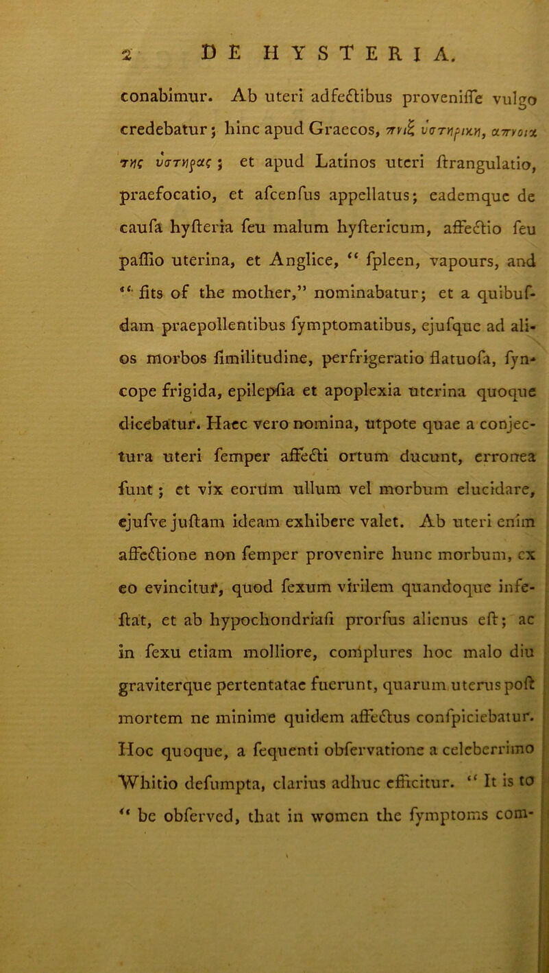 conabimur. Ab uteri adfedlibus proveniiTe vulgo credebatur; hinc apud Graecos, varuf^Dtyi, a-Trroix vaTUfoc^ ; et apud Latinos uteri ftrangulatio, praefocatio, et afcenfus appellatus; eademquc dc caufa hyfteria feu malum hyftericum, affe6lio feu paflio uterina, et Anglice, “ fpleen, vapours, and fits of the mother,” nominabatur; et a quibuf- dam praepollentibus fymptomatibus, ejufque ad ali- os morbos limilitudine, perfrigeratio flatuofa, fyn- cope frigida, epilepfia et apoplexia uterina quoqtie dicebatur. Haec vero nomina, utpote quae a conjec- tura uteri femper affedli ortum ducunt, erronea funt; et vix eordm ullum vel morbum elucidare, cjufve juflam ideam exhibere valet. Ab uteri enim affeflione non femper provenire hunc morbum, cx eo evincituf, quod fexum virilem quandoque infe- Rat, et ab hypochondriaii prorfus alienus efl:; ac in fexu etiam molliore, coniplures hoc malo diu graviterque pertentatae fuerunt, quarum uterus poft ; mortem ne minime quidem affe6lus confpiciebatur. | Hoc quoque, a fcquenti obfervatione a celeberrimo j .i Whitio defumpta, clarius adhuc eflicitur. “ It is to | ** be obferved, that in women the fymptoms com-