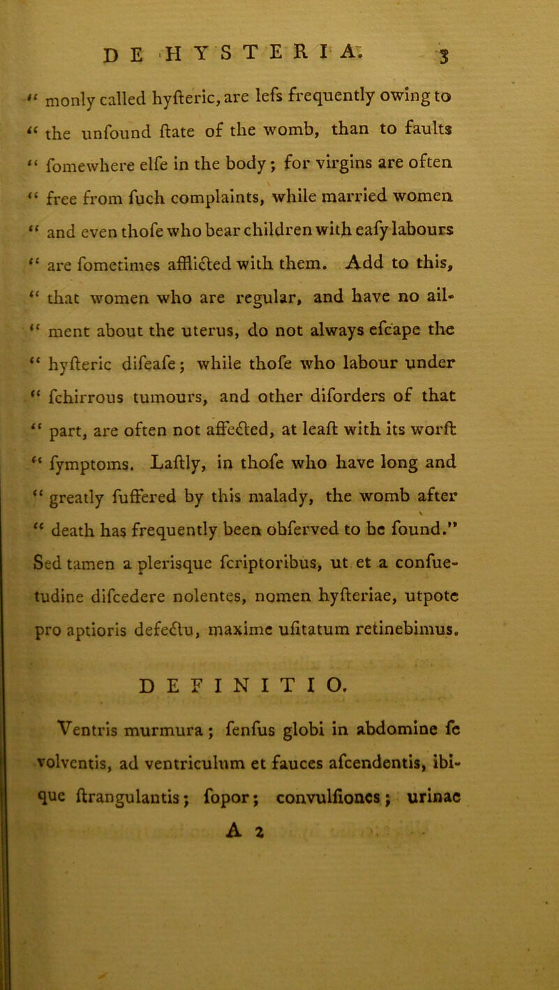 monly called hyfteric, are lefs frequently owing to the unfound ftate of the womb, than to faults “ fomewhere elfe in the body; for virgins are often \ “ free from fuch complaints, while married women “ and eventhofewhobearchildrenwitheafylabouES are fometimes afflifled with them. Add to this, “ that women who are regular, and have no ail- “ ment about the uterus, do not always cfcape the “ hyfteric difeafe; while thofe who labour under “ fchirrous tumours, and other diforders o£ that “ part, are often not affe<fted, at leaft with its worfl: “ fymptoins. Laftly, in thofe who have long and “ greatly fuffered by this malady, the womb after H “ death has frequently been obferved to bc found.” Sed tamen a plerisque fcriptoribus, ut et a confue- tudine difcedere nolentes, nomen hyfteriae, utpotc pro aptioris defedlu, maxime ufttatum retinebimus. DEFINITIO. Ventris murmura; fenfus globi in abdomine fc volventis, ad ventriculum et fauces afeendentis, ibi- que ftrangulantis; fopor; convulfioncs; urinae A 2