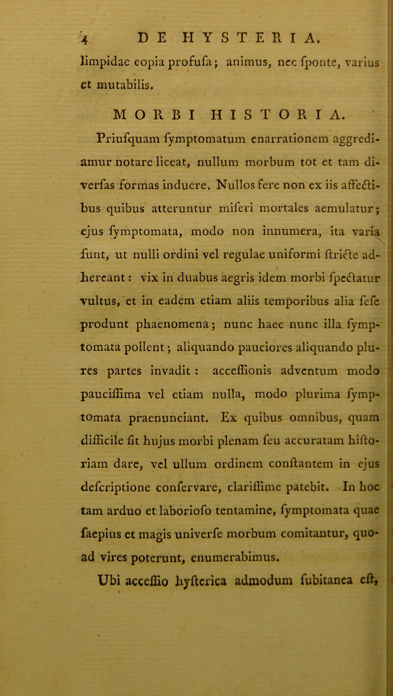 limpidae copia profufa; animus, ncc fponte, varius et mutabilis. MORBI HISTORIA. Priufquam fymptomatum enarrationem aggredi- amur notare liceat, nullum morbum tot et tam di- verfas formas induere. Nullos fere non ex iis affefti- bus quibus atteruntur miferi mortales aemulatur; ejus fymptomata, modo non innumera, ita varia funt, ut nulli ordini vel regulae uniformi flrifle ad- hercant: vix in duabus aegris idem morbi fpcdlatur vultus, et in eadem etiam aliis temporibus alia fefe produnt phaenomena; nunc haec nunc illa fymp- tomata pollent; aliquando pauciores aliquando plu- res partes invadit : acceffionis adventum modo paucillima vel etiam nulla, modo plurima fymp- tomata praenunciant. Ex quibus omnibus, quam / difficile fit hujus morbi plenam feu accuratam hifto- riam dare, vel ullum ordinem conflantem in ejus deferiptione confervare, clariffime patebit. In hoc tam arduo et laboriofo tentamine, fymptomata quae faepius et magis univerfe morbum comitantur, quo- ad vires poterunt, enumerabimus. Ubi acceffio hyftcrica admodum fubitanca eft|