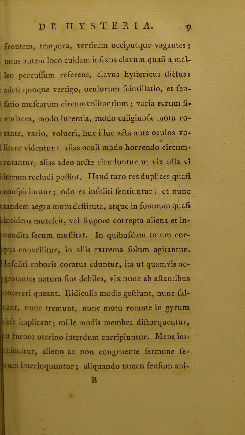 frontem, tempora, verticem occiputque vagantes ; unus autem loco cuidam infixus clavum quafi a mal- leo percufiTum referens, clavus hyftericus diflus: , adeft quoque vertigo, oculorum fcintillatio, et fen- fatio mufcarum circumvolitantium ; varia rerum fi- : mulacra, modo lucentia, mOdo caliginofa motu ro- t tante, vario, volucri, huc illuc afta ailte oculos vo- \ litare videntur : alias oculi modo horrendo circum- rrotantur, alias adeo arfte clauduntur ut vix ulla vi i iterum recludi pofiint. Haud raro res duplices quafi cconfpiciuntur; odores infoliti fentiuntur : et nunc Uandem aegra motu deftituta, atque in fomnum quafi .incidens mutefcit, vel ftupore correpta aliena et in- : condita fecum muffitat. In quibufdam totum cor- pus convellitur, in aliis extrema folum agitantur. Infoliti roboris coratus eduntur, ita ut quamvis ae- ;grotantes natura fint debiles, vix nunc ab aftantibus :oerceri queant. Ridiculis modis geftiunt, nunc fal- lant, nunc tremunt, nunc motu rotante in gyrum - efc implicant; mille modis membra diftorquentur, ^it furore uterino interdum corripiuntur. Mens im- ' • nlnuitur, alieno ac non congruente fermone fe- u;um interloquuntur; aliquando tamen fenfum ani- B