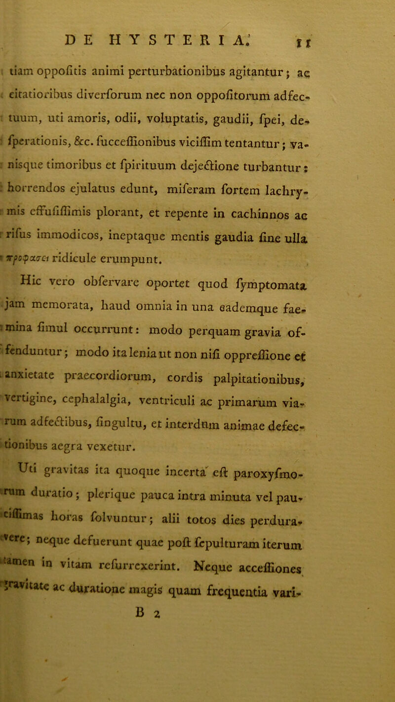 tr tiam oppofitis animi perturbationibus agitantur; ac . citatioribus diverforum nec non oppofitorum ad£ec- tuum, uti amoris, odii, voluptatis, gaudii, fpei, de- fperatlonis, &c. fucceffionibus viciffim tentantur; ya- nisque timoribus et fpirituum dejedlione turbantur; ; horrendos ejulatus edunt, miferam fortem lachry- mis effufiffimis plorant, et repente in cachinnos ac [ rifus immodicos, ineptaque mentis gaudia line ulla ' atrfl ridicule erumpunt. Hic vero obfervare oportet quod fymptomata jam memorata, haud omnia in una eademque fae» rmina fimul occurrunt: modo perquam gravia of- fenduntur j modo ita lenia ut non nili opprellione et anxietate praecordiorum, cordis palpitationibus; vertigine, cephalalgia, ventriculi ac primarum via- rum adfedibus, fingultu, et interdum animae defec- tionibus aegra vexetur. Uti gravitas ita quoque incerta^ eft paroxyfmo- rum duratio; plerique pauca intra minuta vel pau- cjflimas horas folvuntur; alii totos dies perdura- neque defuerunt quae pofl; fcpulturam iterum ‘tiinen m vitam refurrexerint. Neque acceffiones jravitate ac duratione magis quam frequentia vari- B z