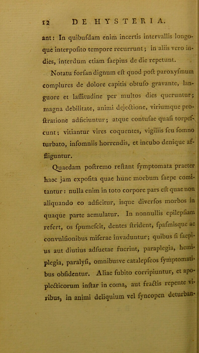 ant: In quibufdam enim incertis intervallis longo- que Interpofito tempore recurrunt; in aliis vero in- dies, interdum etiam faepius de die repetunt. Notatu forfan dignum eft quod poft paroxyfmum complures de dolore capitis obtufo gravante, lan- guore et laffitudine per multos dies queruntur; magna debilitate, animi dejectione, viriumque pro- ftratione adficiuntur; atque contufae quali torpef- cunt; vitiantur vires coquentes, vigiliis feu fomno turbato, infomniis horrendis, et incubo denique af- fliguntur. Quaedam poftremo reftant fymptomata praeter haec jam expofita quae hunc morbum faepe comi- tantur : nulla enim in toto corpore pars eft quae non aliquando eo adficitur, isque diverfos morbos in quaque parte aemulatur. In nonnullis epilepllam ; refert, os rpumefclt, dentes ftrident, fpafmisque ac j convulfionibus miferae invaduntur; quibus fi faepi- • us aut diutius adfuetae fuerint, paraplegia, hemi-1 plegia, paralyfi, omnibusve catalepfeos Tymptomati- bus obfidcntur. Aliae fubito corripiuntur, et apo- pleClicorum inftar in coma, aut fraClis repente vi ribusj in animi deliquium vcl fyncopen detuiban