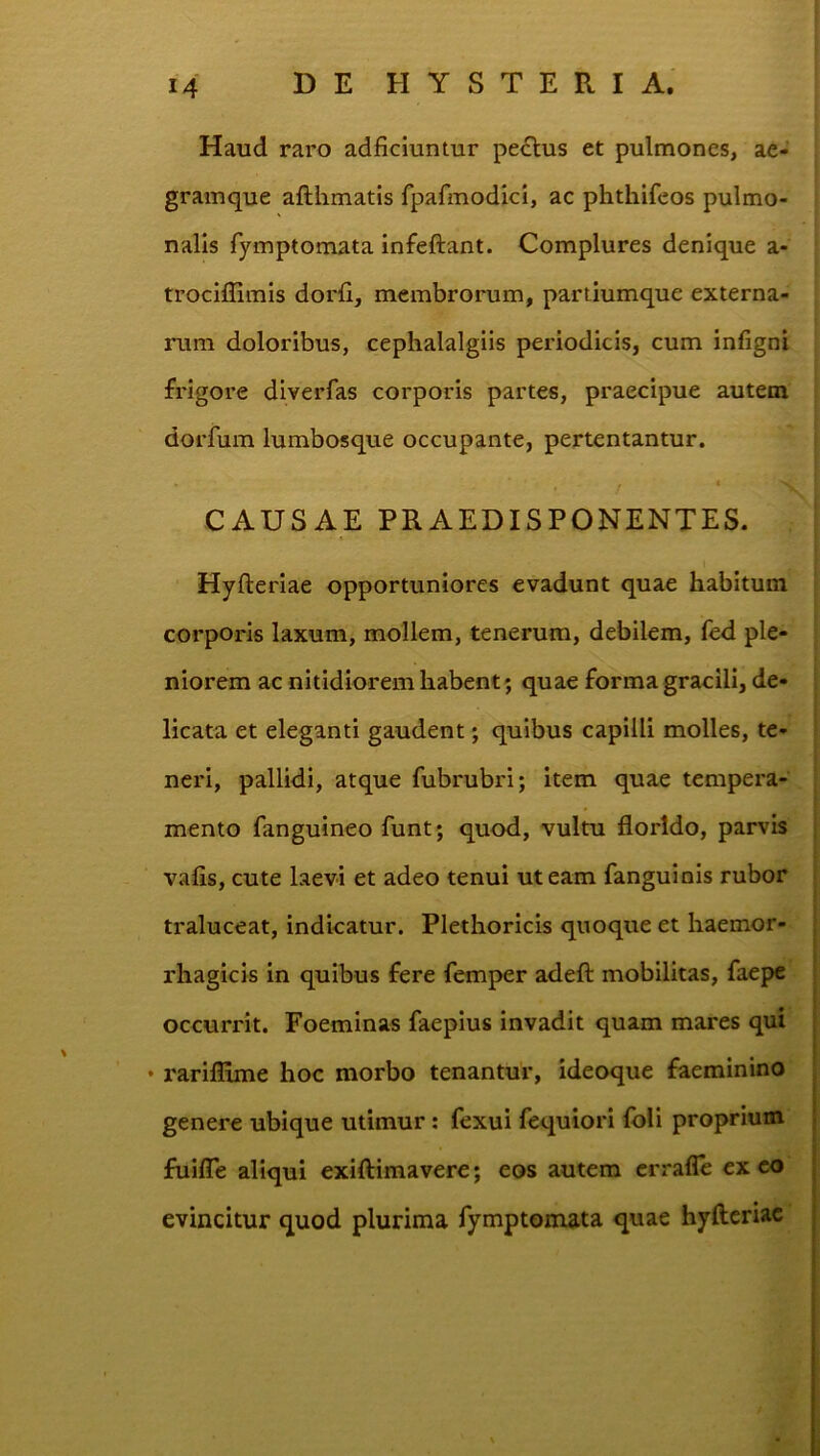 Haud raro adficiuntur pe£lus et pulmones, ae- gramque afthmatis fpafmodici, ac phthifeos pulmo- nalis fymptomata infeftant. Complures denique a- trociffimis dorfi, membrorum, partiumque externa- rum doloribus, cephalalgiis periodicis, cum infigni frigore diverfas corporis partes, praecipue autem dorfum lumbosque occupante, pertentantur. I CAUSAE PRAEDISPONENTES. Hyfterlae opportuniores evadunt quae habitum corporis laxum, mollem, tenerum, debilem, fed ple- niorem ac nitidiorem habent; quae forma gracili, de- licata et eleganti gaudent; quibus capilli molles, te- neri, pallidi, atque fubrubri; item quae tempera- mento fanguineo funt; quod, vultu florido, parvis vafis, cute laevi et adeo tenui ut eam fanguinis rubor traluceat, indicatur. Plethoricis quoque et haemor- rhagicis in quibus fere femper adefl: mobilitas, faepe occurrit. Foeminas faepius invadit quam mares qui • rariflime hoc morbo tenantur, ideoque faeminino genere ubique utimur; fexui fequiori (oli proprium fuifle aliqui exiftimavere; eos autem crrafle ex eo evincitur quod plurima fymptomata quae hyfteriac