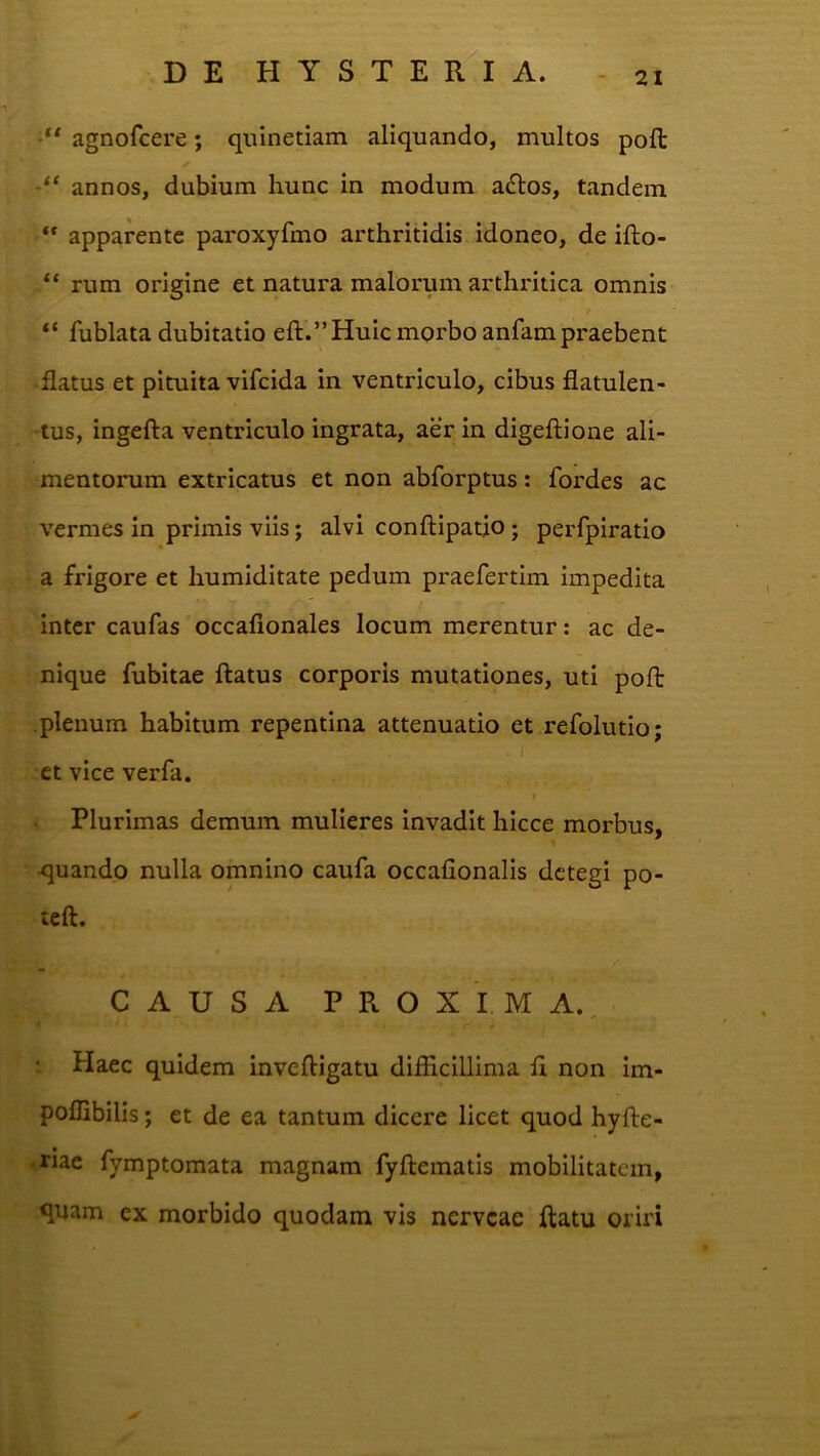 agnofcere; quinetiam aliquando, multos poli annos, dubium liunc in modum a£los, tandem “ apparente paroxyfmo arthritidis idoneo, de ifto- rum origine et natura malorum arthidtica omnis f “ fublata dubitatio eft.” Huic morbo anfam pi^aebent flatus et pituita vifcida in ventriculo, cibus flatulen- -tus, ingefta ventriculo ingrata, aer in digeftione ali- mentorum extricatus et non abforptus: fordes ac vermes in primis viis; alvi conftipatio; perfpiratio a frigore et humiditate pedum praefertim impedita inter caufas occaflonales locum merentur: ac de- nique fubitae ftatus corporis mutationes, uti poft plenum habitum repentina attenuatio et refolutio; - I et vice verfa. I Plurimas demum mulieres invadit hicce morbus, quando nulla omnino caufa occafionalis detegi po- teft. CAUSA PROXIMA. ; Haec quidem inveftigatu difficillima fl non im- poffibilis; et de ea tantum dicere licet quod hyfte- .riae fymptomata magnam fyftematis mobilitatem, quam ex morbido quodam vis nerveae ftatu oriri