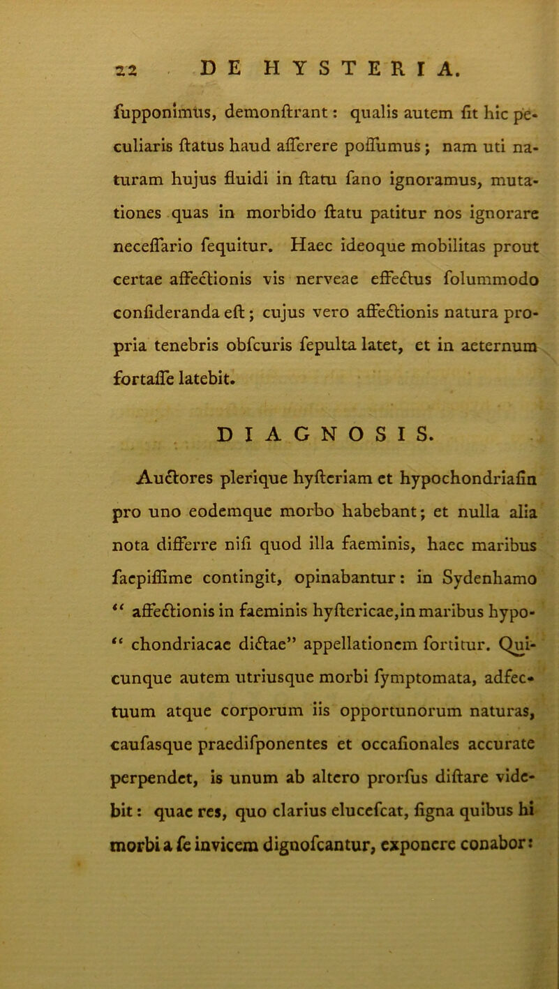 fupponimus, demonftrant: qualis autem fit hic pe- culiaris ftatus haud aflerere pofiumus; nam uti na- turam hujus fluidi in flatu fano ignoramus, muta- tiones quas in morbido flatu patitur nos ignorare neceffario fequitur. Haec ideoque mobilitas prout certae affectionis vis nerveae effeflus folummodo confideranda efl; cujus vero affedlionis natura pro- pria tenebris obfcuris fepulta latet, et in aeternum fortaffe latebit. DIAGNOSIS. Au£lores plerique hyflcriam et hypochondriafia pro uno eodemquc morbo habebant; et nulla alia nota differre nifi quod illa faeminis, haec maribus facpiflime contingit, opinabantur; in Sydenhamo ** affe£lionisin faeminis hyflericae,in maribus hypo- chondriacac diflae” appellationem fortimr. Qui- cunque autem utriusque morbi fymptomata, adfec- tuum atque corporum iis opportunorum naturas, caufasque praedifponentes et occafionales accurate perpendet, is unum ab altero prorfus diflare vide- bit : quae res, quo clarius elucefcat, figna quibus hi morbi a fe invicem dignofeantur, exponere conabor: