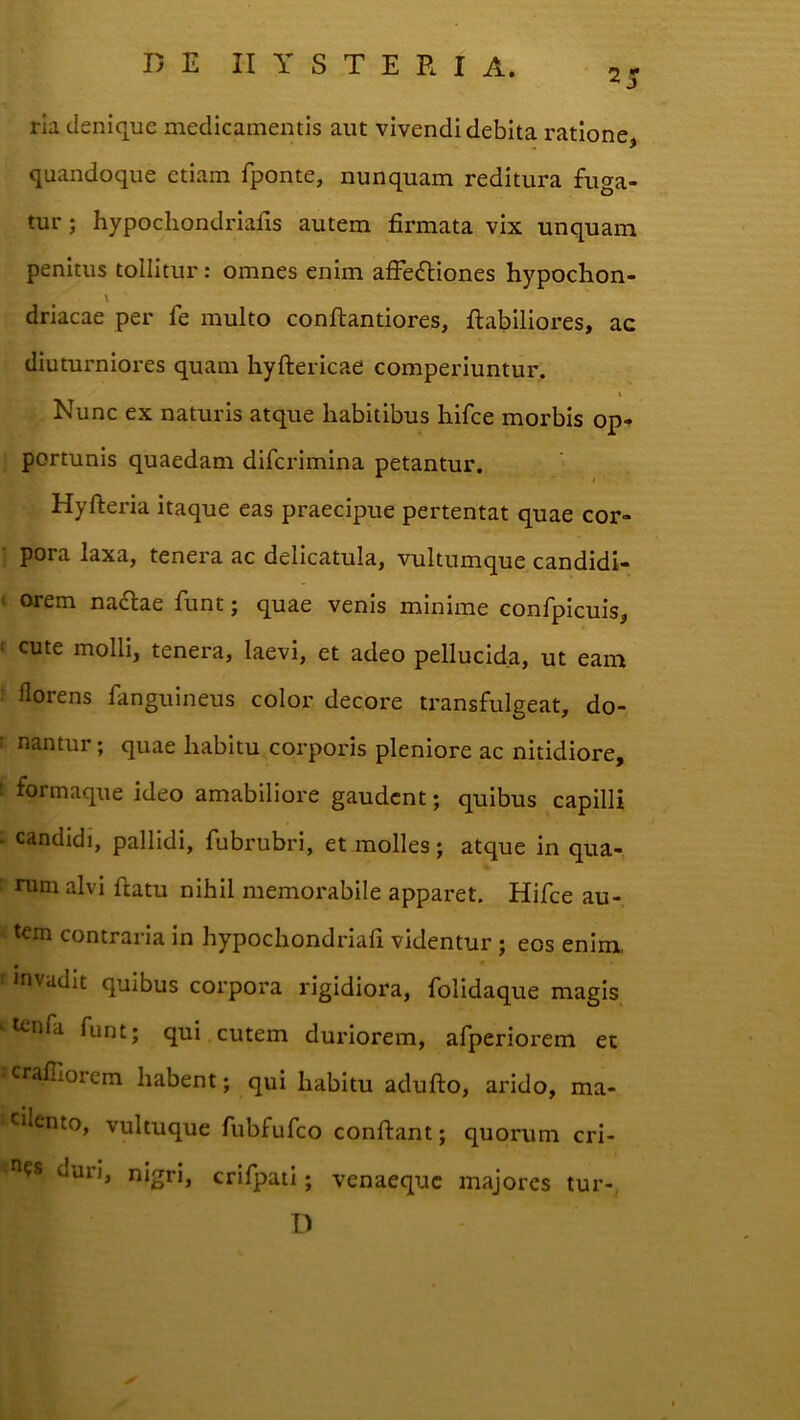 25 rla denique medicamentis aut vivendi debita ratione, quandoque etiam fponte, nunquam reditura fuga- tur ; hypocliondriafts autem firmata vix unquam penitus tollitur: omnes enim afFe<5liones hypochon- \ driacae per fe multo conftantiores, flabiliores, ac diuturniores quam hyftericae comperiuntur, i Nunc ex naturis atque habitibus hifce morbis op-^ portunis quaedam difcrimina petantur. Hyfteria itaque eas praecipue pertentat quae cor- pora laxa, tenera ac delicatula, vultumque candidi- orem na£lae funt; quae venis minime confpicuis, cute molli, tenera, laevi, et adeo pellucida, ut eam florens fanguineus color decore transfulgeat, do- nantur ; quae habitu corporis pleniore ac nitidiore, formaque ideo amabiliore gaudent; quibus capilli candidi, pallidi, fubrubri, et molles ; atque in qua- rum alvi flatu nihil memorabile apparet. Hifce au- tem contraria in hypochondriafi videntur; eos enim, invadit quibus corpora rigidiora, folidaque magis icnfa funt; qui cutem duriorem, afperiorem et crafllorem habent; qui habitu aduflo, arido, ma- cilento, vultuque fubfufeo conflant; quorum cri- duri, nigri, crifpatl; venaeque majores tur-, D