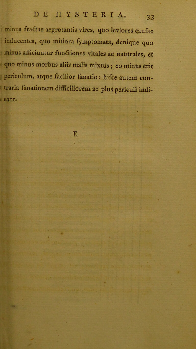 33 minus fraftae aegrotantis vires, quo leviores caufac inducentes, quo mitiora fymptomata, denique quo minus amiciuntur ftin6liones vitales ac natilrales, et > quo minus morbus aliis malis mixtus j eo mintis erit : periculum, atque facilior fanatio: hifce autem con- : traria fanationem difEciliorem ac plus periculi indi- k eant. \ •5* f E >