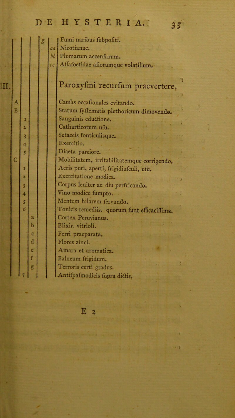 3iT aa hb cc Fumi naribus fubpofiti. Nicotianae. Plumarum accenlarum. Aflafoetidae aliorumque volatilium. Paroxyfmi recurfum praevertere. Caufas occafionales evitando. Statum fyftematis plethoricum dimovendo. Sanguinis eduftione. Catharticorum ufu. ' Setaceis fonticulisque. Exercitio. Diaeta parciore. Mobilitatem, irritabilitatemque corrigendo. Aeris puri, aperti, frigidiufculi, ulu. Exercitatione modica. ^ Corpus leniter ac diu perfricando. Vino modice fumpto. Mentem hilarem fervando. Tonicis remediis, quorum funt efficacilllma. Cortex Peruvianus. Elixir. vitrioli. Ferri praeparata. , Flores zinci. Amara et aromatica. Balneum fi-igidum. Terroris certi gradus. Antifpafmodicis fupra didis. E 2 • «