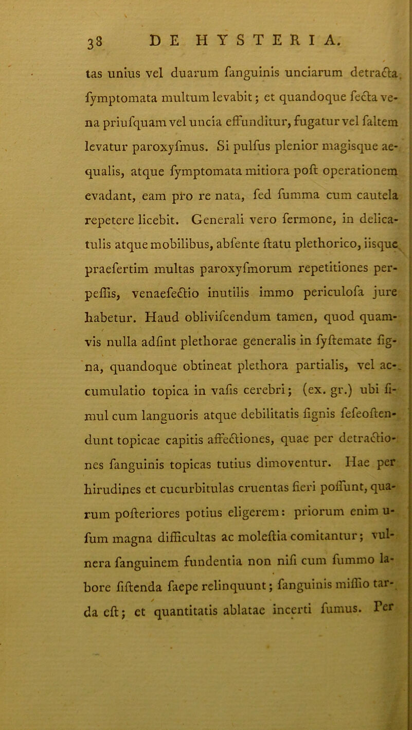 tas unius vel duarum fanguinis unciarum detraciia, fymptomata multum levabit; et quandoque fecla ve- na priufquam vel uncia effunditur, fugatur vel faltem levatur paroxyfmus. Si pulfus plenior magisque ae- qualis, atque fymptomata mitiora pofl operationem evadant, eam pi-o re nata, fed fumma cum cautela repetere licebit. Generali vero fcrmone, in delica- , tulis atque mobilibus, abfente flatu plethorico, iisquc, i praefertim multas paroxyfmorum repetitiones per- [ peflis, venaefeflio inutilis immo periculofa jure ! habetur. Haud oblivifcendum tamen, quod quam- > vis nulla adfint plethorae generalis in fyflemate fig- | na, quandoque obtineat plethora partialis, vel ac-, cumulatio topica in vafis cerebri; (ex. gr.) ubi fi- mul cum languoris atque debilitatis fignis fefeoflen- dunt topicae capitis affefliones, quae per detractio- nes fanguinis topicas tutius dimoventur. Hae per hirudipes et cucurbitulas cruentas fieri poffunt, qua- rum pofteriores potius eligerem: priorum enim u- fum magna difficultas ac moleftia comitantur; vul- nera fanguinem fundentia non nifl cum fummo la- bore flflcnda faepe relinquunt; fanguinis miffio tar- da efl; et quantitatis ablatae incerti fumus. Per