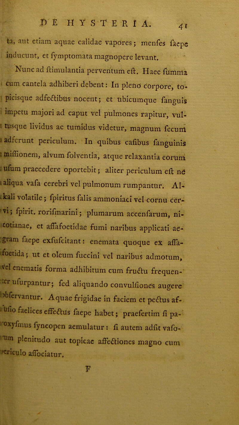 4i ta, aut etiam aquae calidae vapores; menfes facpc inducunt, et fymptomata magnopere levant. Nunc ad ftimulantia perventum eft. Haec filmma cum cantela adhiberi debent: In pleno corpore, to- picisque adfedlibtts nocent; et ubicumque fanguis impetu majori ad caput vel pulmones rapitur, vul- t tusque lividus ac tumidus videtur, magnum fecum i adferunt periculum. In quibus calibus fanguinis ttoiffionem, alvum folventia, atque relaxantia eorum [ ufum praecedere oportebit; aliter periculum eft nd 1 aliqua vafa cerebri vel pulmonum rumpantur. AN i.kali volatile; fpiritus falis ammoniaci vel cornu cef- 'Vi; fpirit. rorifmarini; plumarum accenfarum, nl- cotianae, et aftafoetidae fumi naribus applicati ae- , gram faepe exfufcitant i enemata quoque ex affa- (foetida; ut et oleum fuccini vel naribus admotum, «“el enematis forma adhibitum cum fru<ftu frequen- .er ufurpantur; fed aliquando convulfiones augere ^bfervantur. Aquae frigidae in faciem et pecftus af- ^ tifio faelices effedhls faepe habet; praefertim ft pa- •oxyfmus fyncopen aemulatur; fi autem adfit vafo- plenitudo aut topicae affedtiones magno cum acriculo alTociatur. E