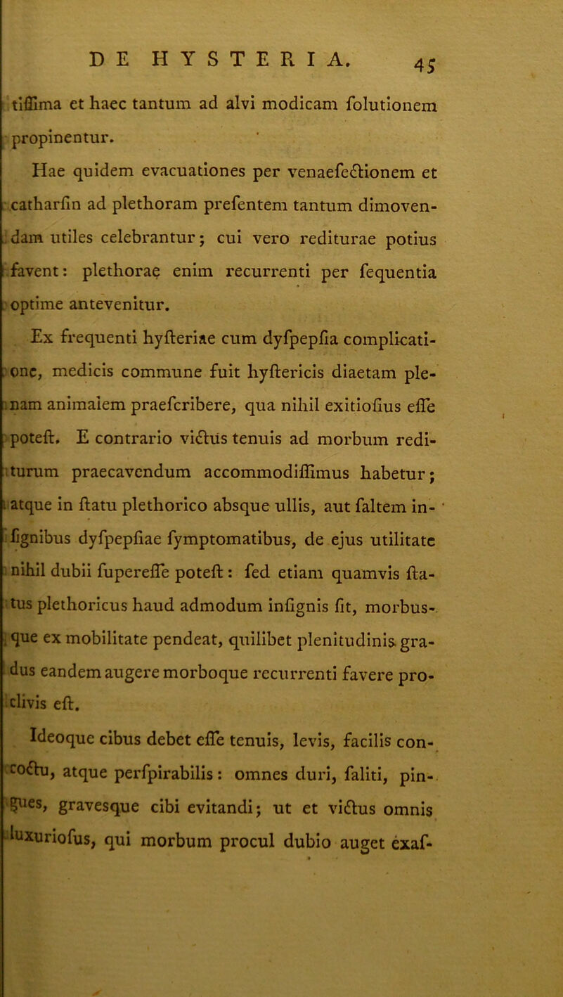 tliEma et haec tantum ad alvi modicam folutionem propinentur. Hae quidem evacuationes per venaefe6Honem et • catharfin ad plethoram prefentem tantum dimoven- „ dam utiles celebrantur; cui vero rediturae potius favent: plethorae enim recurrenti per fequentia optime antevenitur. Ex frequenti hyfteriae cum dyfpepfia complkati- : onc, medicis commune fuit hyftericis diaetam ple- mam animalem praefcribere, qua nihil exitiofius efle ■ poteft, E contrario vifliis tenuis ad morbum redi- iturum praecavendum accommodifllmus habetur; i atque in ftatu plethorico absque ullis, aut faltem in- ilignibus dyfpepliae fymptomatibus, de ejus utilitate T nihil dubii fuperefle poteft: fed etiam quamvis fta- tus plethoricus haud admodum infignis fit, morbus-, ique ex mobilitate pendeat, quilibet plenitudinis, gra- dus eandem augere morboque recurrenti favere pro- ^ clivis eft. Ideoque cibus debet efle tenuis, levis, facilis con- cofhi, atque perfpirabilis: omnes duri, faliti, pin- gues, gravesque cibi evitandi; ut et viflus omnis luxuriofus, qui morbum procul dubio auget exaf-