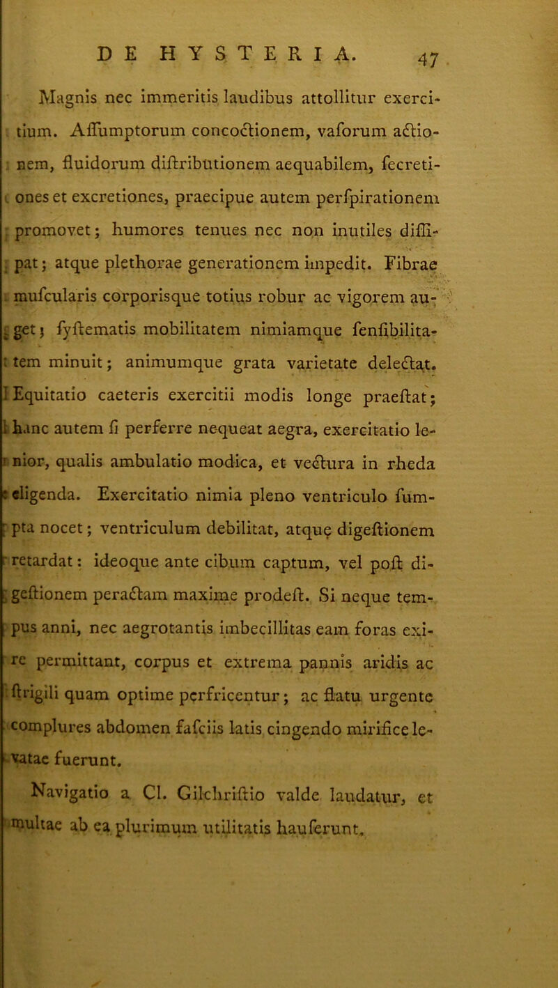 Magnis nec immeritis laudibus attollitur exerci- tium. AlTumptorum concoctionem, vaforum a£Uo- nem, fluidorum diftributionem aequabilem, fecreti- I ones et excretiones, praecipue autem perfpirationem promovet; humores tenues nec non inutiles diflir- , pat; atque plethorae generationem impedii Fibrae . mufcularis corporisque totius robur ac vigorem au- £ } fyflematis mobilitatem nimiamque fenlibilita- : tem minuit; animumque grata varietate deledlat. I Equitatio caeteris exercitii modis longe praeftat; \ hanc autem fi perferre nequeat aegra, exercitatio le- r nior, qualis ambulatio modica, et- ve<^fcura in rheda seligenda. Exercitatio nimia pleno ventriculo fum- r pta nocet; ventriculum debilitat, atqu? digeftionem r retardat: ideoque ante cibum captum, vel pofl di- ■ geftionem peradlam maxime prodeft. Si neque tem- pus anni, nec aegrotantis imbecillitas eam foras exi- re permittant, corpus et extrema pannis aridis ac ftrigili quam optime perfricentur; ac flatu urgente complures abdomen fafeiis latis cingendo mirifice le- ^vatac fuerunt. Navigatio a CI. Gikhriftio valde laudatur, et ■ multae ab ea plurimum utilitatis hauferunt.