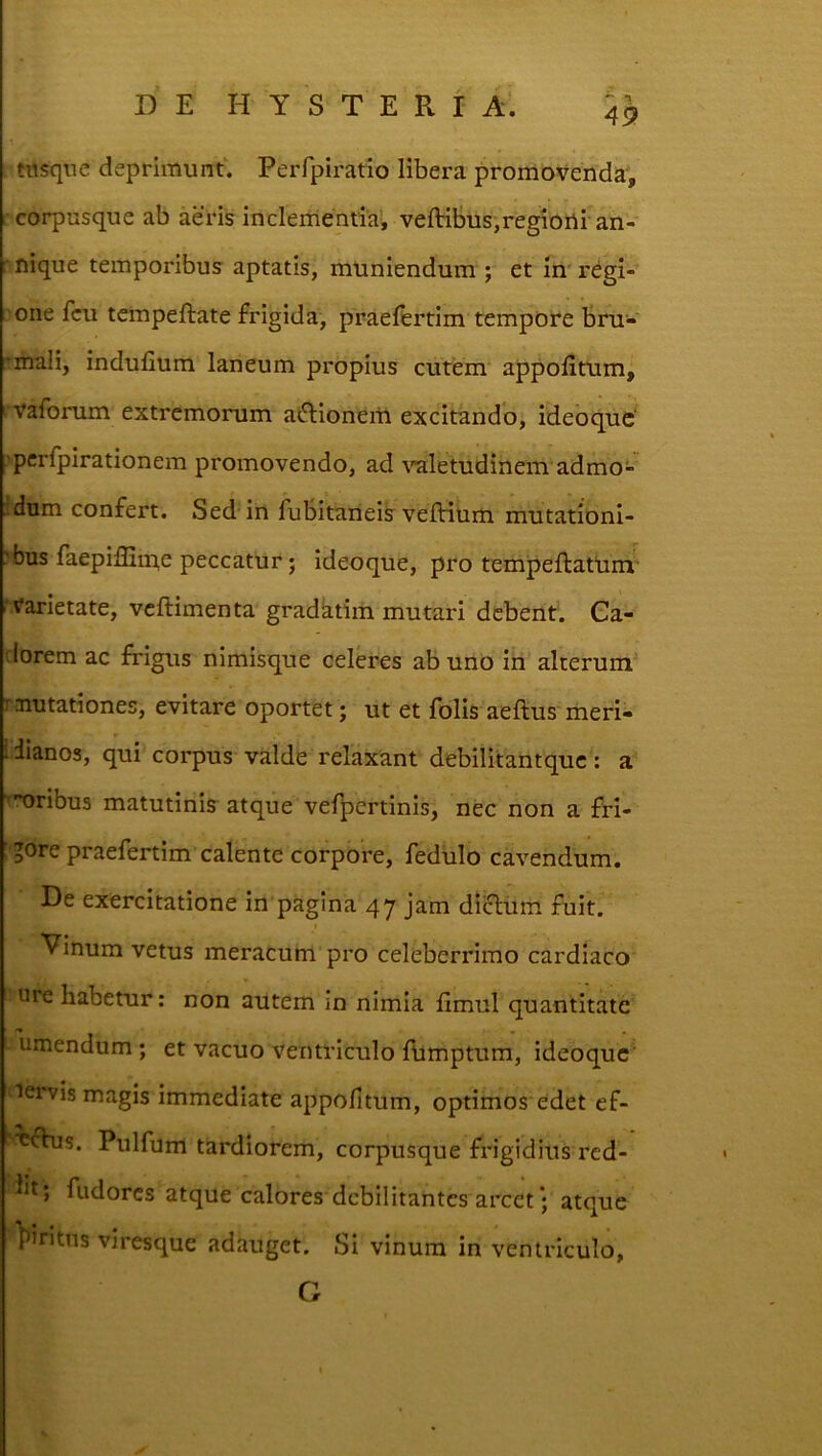 49 twsqne deprimunt. Perfpiratio libera promovenda', : corpusque ab aeris inclementia; veftibus,regioni an- nique temporibus aptatis, muniendum ; et in regi- one fcu tempeftate frigida, praelfertim tempore bru- Tmaii, indufium laneum propius cutem appolitum, vaforum extremorum aftionem excitando, ideoque^ 'pcrlpirationem promovendo, ad \’aletudinem admo- Mum confert. Sed in fubitaneik veftium mutationi- ?bus faepiffime peccatur; ideoque, pro tempeftattini ' Varietate, vcftimenta gradktim mutari debent. Ga- (lorem ac frigus nimisque celeres abunO in alterum r aiutationes, evitare oportet; ut et folis aeftus meri- l iianos, qui corpus valde relaxant debilitantque: a •nribus matutinis atque vef^^ertinis, nec non a fri- ' gore praefertim calente corpore, fedulo cavendum. De exercitatione in pagina 47 jam diclum fuit. Vinum vetus meracum pro celeberrimo cardiaco ure habetur: non autem in nimia fimul quantitate umendum; et vacuo ventriculo ftimptum, ideoque' nervis magis immediate appofitum, optimos edet ef- ■^frus. Pulfum tardiorem, corpusque frigidius red- fudores atque calores debilitantes arcet • atque pJntns viresque adauget. Si vinum in ventriculo, G