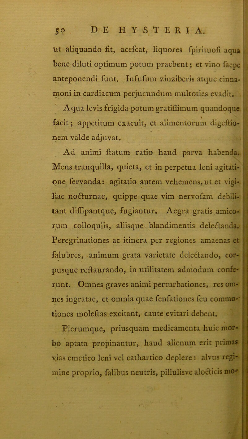 ut aliquando fit, acefcatj liquores fpirituofi aqua bene diluti optimum potum praebent; et vino faepe anteponendi funt, Infufum zinziberis atque cinna- moni in cardiacum perjucundum multoties evadit. Aqua levis frigida potum gratiflimum quandoque facit; appetitum exacuit, et alimentorum digeftio- nem valde adjuvat. Ad animi ftatum ratio haud parva habenda. i Mens tranquilla, quieta, et in perpetua leni agitati- one fervanda; agitatio autem vehemens, ut et vigi- i | liae no^lurnae, quippe quae vim nervofam debili- i | tant diflipantque, fugiantur. Aegra gratis amico- ! ! rum colloquiis, aliisque blandimentis deledlanda. | Peregrinationes ac itinera per regiones amaenas et | falubres, animum grata varietate delectando, cor- pusque reftaurando, in utilitatem admodum confe- runt. Omnes graves animi perturbationes, res om- nes ingratae, et omnia quae fenfationes feu commo-' tiones moleftas excitant, caute evitari debent. Plerumque, priusquam medicamenta huic mor- bo aptata propinantur, haud alienum erit primas yias emetico leni vel cathartico deplere : alvus regi- mine proprio, falibus neutris, pillulisve alo6ticis mo-'