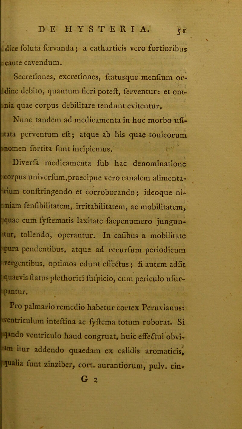 St . dice foluta fervanda; a catliarticis vero fortioribus L caute cavendum. Secretiones, excretiones, ftatusque menfium or- idine debito, quantum fieri poteft, ferventur: et om- :,nia quae corpus debilitare tendunt evitentur. Nunc tandem ad medicamenta in hoc morbo ufi- :tata perventum eft; atque ab his quae tonicorum momen fortita funt incipiemus. Diverfa medicamenta fub hac denominatione : corpus univerfum,praecipue vero canalem alimenta- irium conftringendo et corroborando; ideoque ni*> rmiam fenfibilitatem,. irritabilitatem, ac mobilitatem, iquae cum fyftematis laxitate faepenumero jungun- itur, tollendo, operantur. In cafibus a mobilitate ' pura pendentibus, atque ad recurfum periodicum vergentibus, optimos edunt effefhis; fi autem adfit ; quaevis ftatusplethorici fufpicio, cum periculo ufur* pantur. Pro palmario remedio habetur cortex Peruvianus: «ventriculum inteftina ac fyftema totum roborat. Si sqando ventriculo haud congruat, huic effe<Slui obvi- irn itur addendo quaedam ex calidis aromaticis, 'qualia funt zinzibcr, cort. aurantiorum, pulv. cin* G 2