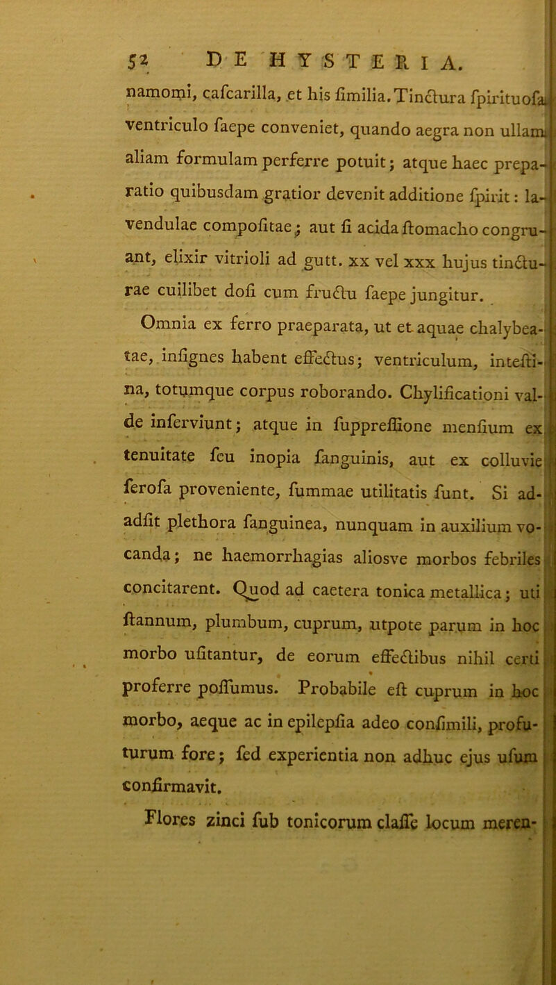 namoini, cafca.rilla, et his fiiiiiliatXincliira fpirltuofa.i ventriculo faepe conveniet, quando aegra non ullam, i aliam formulam perferre potuit; atque haec prepa-| ratio quibusdam gratior devenit additione fpirit: la-1 vendulae compohtae^ aut fi acida fiomacho congru- ant, ellxir vitrioli ad gutt. xx vel xxx hujus tinau- rae cuilibet dofi cum fruau faepe jungitur. Omnia ex ferro praeparata, ut et aquae chalybea- tae, infignes habent effeaus; ventriculum, inteAi-. na, totumque corpus roborando. Chylificationi val- i de inferviunt; atque in fuppreflione menfium ex,l tenuitate Icu inopia ianguinis, aut ex colluvielii ferofa proveniente, fummae utilitatis funt. Si ad- j adfit plethora fanguinea, nunquam in auxilium vo- - canda; ne haemorrhagias aliosve morbos febriles' concitarent, (^uod ad caetera tonica metallica; uti ftannum, plumbum, cuprum, utpote parum in hoc .• morbo ufitantur, de eorum effeaibus nihil certi; proferre pofiumus. Probabile eft cuprum in hocj : morbo, aeque ac in epilepfia adeo confimili, profu* I turum fore; fed experientia non adhuc ejus ufuin | confirmavit, | Flores zinci fub tonicorum clafle locum meren* i