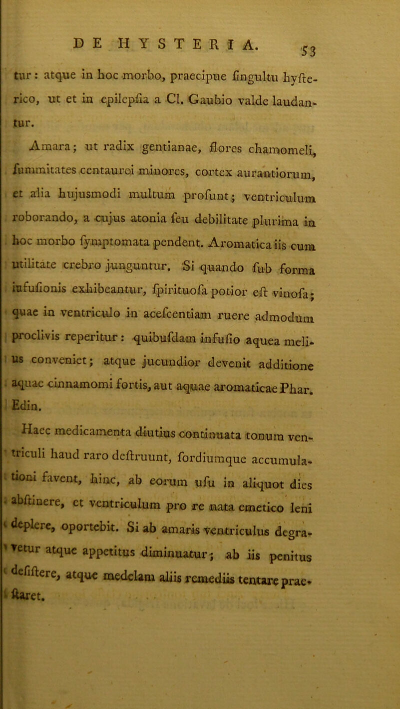 •53 tur: atque in hoc morbo, praecipue iiingultu hyfte- rico, ut et in epilepfia a Cl. Gaubio valde laudan- tur. Amara; ut radix gentianae, flores chamomeli, lummitates centauroi .minores, cortex aurantiorum, et alia hujusmodi multum profunt* ventriculum roborando, a cujus atonia feu debilitate plurima in hoc morbo fymptomata pendent. Aromatica iis cum Utilitate crebro j.unguntur. •Si quando fub forma iiifulionis exhibeantur, fpirituofa potior efl; vinofa; quae in ventriculo in acefcentiam ruere admodum i proclivis reperitur: quibufdam infufio aquea meli- us conveniet; atque jucundior devenit additione . aquae cinnamomi fortis, aut aquae aromaticae Phar* Edin. Haec medicamenta diutius continuata tonum ven- ■ triculi haud raro deftruunt, fordiumque accumula- ^ tiom favent, hinc, ab eoiaiin ufu in aliquot dies « abftinere, et ventriculum pro re aaata emetico leni t deplere, oportebit. Si ab amaris ventriculus dcgra- '▼etur atque appetitus diminuatur; ub iis penitus I defiftere, atque medelam aliis remediis tentare prae* ^ ftaret.