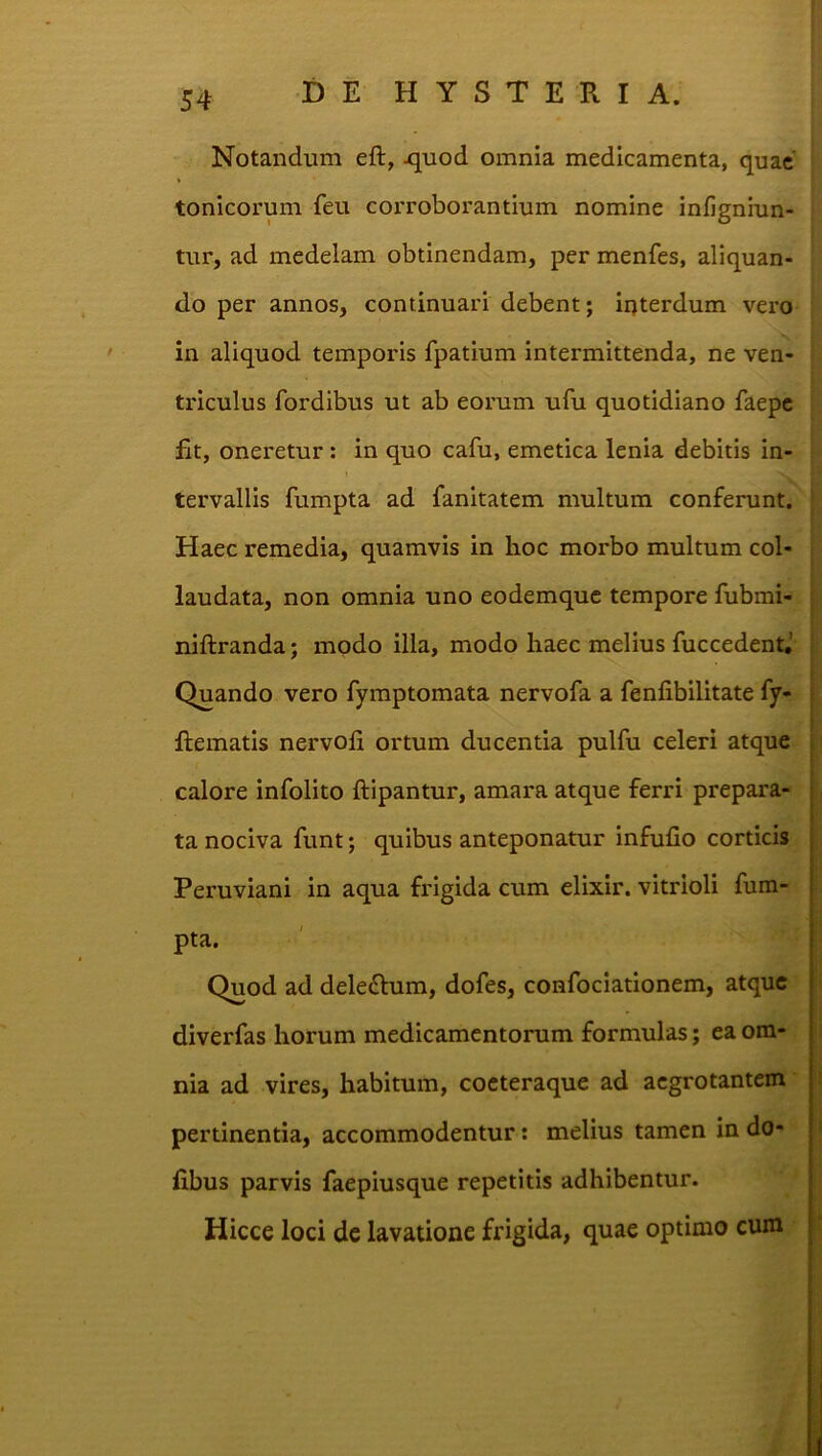Notandum eft, ^uod omnia medicamenta, quae tonicorum feu corroborantium nomine infigniun- tur, ad medelam obtinendam, per menfes, aliquan- do per annos, continuari debent; irjterdum vero in aliquod temporis fpatium intermittenda, ne ven- triculus fordibus ut ab eorum ufu quotidiano faepe fit, oneretur: in quo cafu, emetica lenia debitis in- tervallis fumpta ad fanitatem multum conferunt. Haec remedia, quamvis in hoc morbo multum col- laudata, non omnia uno eodemque tempore fubmi- niftranda; modo illa, modo haec melius fuccedent,’ Quando vero fymptomata nervofa a fenfibilitate fy- flematis nervofi ortum ducentia pulfu celeri atque calore infolito ftipantur, amara atque ferri prepara- ta nociva funt; quibus anteponatur infufio corticis Peruviani in aqua frigida cum elixir. vitrioli fum- pta. Quod ad deledfum, dofes, confociationem, atque diverfas horum medicamentorum formulas; ea om- nia ad vires, habitum, cocteraque ad aegrotantem pertinentia, accommodentur: melius tamen in do- fibus parvis faepiusque repetitis adhibentur. Hicce loci dc lavatione frigida, quae optimo cum