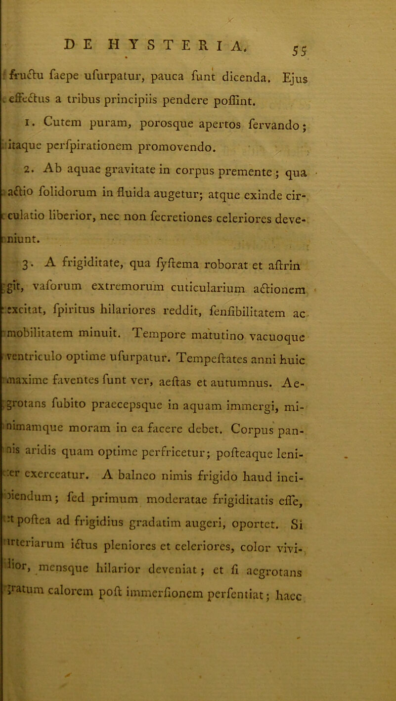 'J'l LJ !■ U'J y : fruchi faepe ufurpatur, pauca funt dicenda. Ejus c efferus a tribus principiis pendere poflint. 1. Cutem puram, porosque apertos fervando; .:itaque perfpirationem promovendo. 2. Ab aquae gravitate in corpus premente; qua ailio folidorum in fluida augetur; atque exinde cir- cculatio liberior, nec non fecretiones celeriores deve- r.niunt. 3. A frigiditate, qua fyftcma roborat et aflrin git, vaforum extremorum cuticularium adlionera excitat, fpiritus hilariores reddit, fenfibilitatem ac mobilitatem minuit. Tempore matutino vacuoque ventriculo optime ufurpatur. Tempeftates anni huic maxime faventes funt ver, aeftas et autumnus. Ae- grotans fubito praecepsque in aquam immergi, mi- inimamque moram in ea facere debet. Corpus pan- nis aridis quam optime perfricetur; pofteaque leni- t.er exerceatur. A balneo nimis frigido haud inci- ■3Jendum; fed primum moderatae fxdgiditatis eflb, ‘Jtpoftea ad frigidius gradatim augeri, oportet. Si :trteriarum iftus pleniores et celeriores, color vivi- ^*>or, mensque hilarior deveniat; et fl aegrotans jratum calorem pofl immerfionem perfentiat; haec