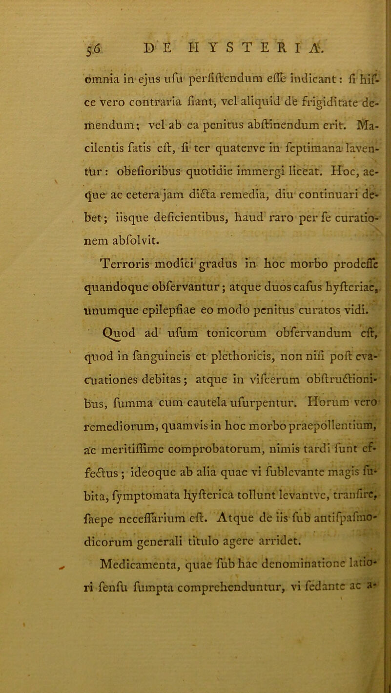 omnia in ejus ufu perfiftendum eflfe indicant: fi hir- ce vero contraria fiant, vel aliquid de frigiditate de- mendum ; vel ab ea penitus abftinendum erit. Ma- cilentis fatis eft, fi ter quaterve in feptimana' laven- tur : obefioribus quotidie immergi liceat. Hoc, ae- que ac cetera jam difla remedia, diu' continuari de- bet; iisque deficientibus, haud raro perfe curatio- nem abfolvit. Terroris modid'gradus in hoc morbo prodefle quandoque obfervantur; atque duos cafus hyfteriac, unumque epilepfiae eo modo penitus curatos vidi. Quod ad ufum tonicorum obfervandum eft, quod in fanguineis et plethoricis, non nifi poft eva- cuationes debitas; atque in vifeerum obftruflioni- bus, fumma cum cautela ufurpentur. Horum vero remediorum, quamvis in hoc morbo praepollentium, ac meritilfime comprobatorum, nimis tardi funt ef- feflus ; ideoque ab alia quae vi fublevante magis fii' bita, fymptomata Hyfterica tollunt levantve, tranfirc, faepe neceflarium eft. Atque de iis fub antifpafmo- dicorum generali titulo agere arridet. Medicamenta, quae fub hac denominatione latio- ri fenfu fumpta comprehenduntur, vi fedante ac a-