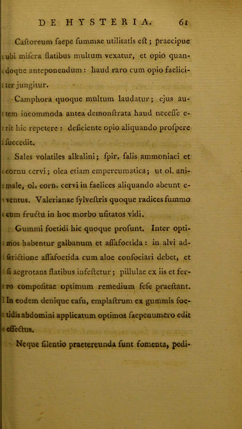 Caftoreum faepe fummae utilitatis eft ; praecipue' Lubi inifera flatibus multum vexatur, et opio quan- cdoque anteponendum: haud raro cum opio faelici- I ter jungitur. , Camphora quoque multum latldatur; ejus au- ctem incommoda antea demonftrata haud necelTe e- r rit hic repetere : deficiente opio aliquando profpere- ifiiccedit, • , ■ ■ , Sales volatiles alkalini; fpir, falis.ammotiiaci et . cornu cervi; olea etiam empereumatica; ut ol. ani-- I male, ol. corn. cervi in faclices aliquando abeunt e- 1 ventus. Valerianae fylveflris quoque radices fummo I cum fru6lu in hoc morbo ufitatos vidi. Cummi foetidi hic quoque profunt. Inter opti- mos habentur galbanum et aflafoetida: in alvi ad- ftriftione alTafbetida cum aloe confociari debet, et fi aegrotans flatibus infeftetur; pillulae ex iis et fer- rro compofitae optimum remedium fefe praeftant. 1 In eodem denique cafu, emplaftrum ex gummis foe- t tidis abdomini applicatum optimos faepenumero edit c cffe£hi8. Neque fileatio praetereunda funt fomenta^ pedi-