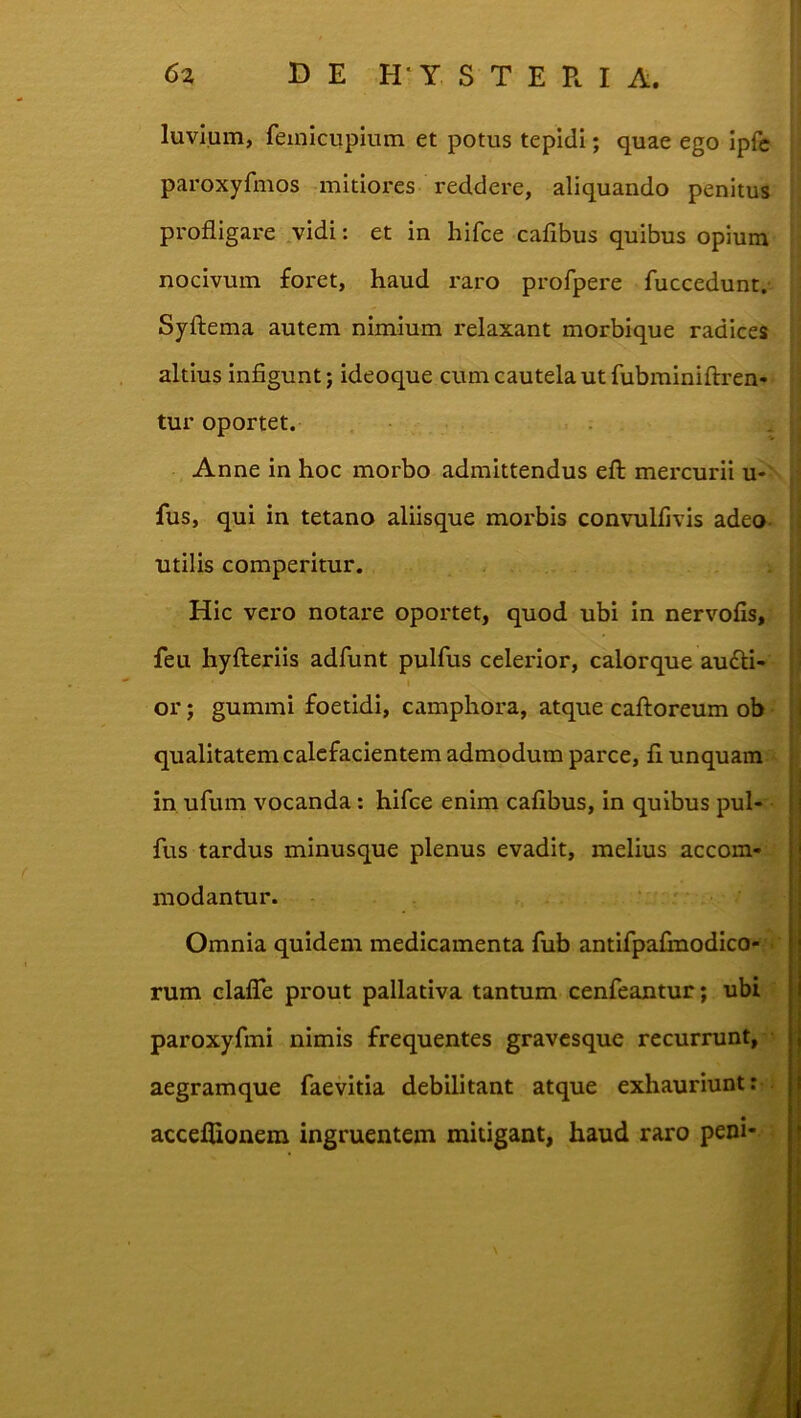 luvium, feinicupium et potus tepidi; quae ego ipfc paroxyfmos mitiores reddere, aliquando penitus profligare .vidi: et in hifce cafibus quibus opium nocivum foret, haud raro profpere fuccedunt,- Syftema autem nimium relaxant morbique radices altius infigunt; ideoque cum cautela ut fubrainiftren- tur oportet. Anne in hoc morbo admittendus eft mercurii u- fus, qui in tetano aliisque morbis convulfivis adeo- utilis comperitur. Hic vero notare oportet, quod ubi In nervofis, feu hyfteriis adfunt pulfus celerior, calorque au6li- I or; gummi foetidi, camphora, atque caftoreum ob qualitatem calefacientem admodum parce, fi unquam in, ufum vocanda: hifce enim cafibus, in quibus pul- fus tardus minusque plenus evadit, melius accom- modantur. Omnia quidem medicamenta fub antifpafinodico- rum clafTe prout pallativa tantum cenfeantur; ubi paroxyfmi nimis frequentes gravcsque recurrunt, aegramque faevitia debilitant atque exhauriunt: acceflionem ingruentem mitigant, haud raro peni-