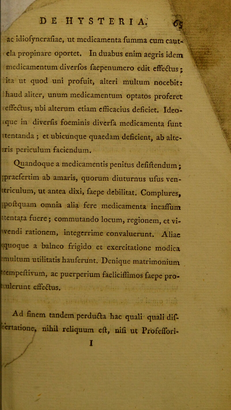 ■I ac icliofyncrafiae, ut medieamcnta fumma cum 1 cla propinare oportet. In duabus enim aegris idem medicamentum diverfos faepenumero edit cffedhis ; ata ut quod uni profuit, alteri multum nocebit: !haud aliter, unum medicamentum optatos proferet effccTus, ubi alterum etiam efficacius deficiet. Ideo* .que in diverfis foeminis dlverfa medicamenta funt Ttentanda ; et ubicunque quaedam deficient, ab alte- iris periculum faciendum. Quandoque a medicamentis penitus defiftendum; fpraefertim ab amaris, quorum diuturnus ufus ven- ttrlculum, ut antea dixi, faepe debilitat. Complures, jpoftquam omnia alia fere medicamenta incalTum ttentata fuere; commutando locum, regionem, et vi- Hxndi rationem, integerrime convaluerunt. Aliae cquoque a balneo frigido et exercitatione modica multum utilitatis haufenint. Denique matrimoniuna E'empefiivum, ac puerperium faeliciffimos faepe pro- xulerunt effeflus. Ad finem tandem perdufla hac quali quali dif- certationc. nihil reliquum eft, nifi ut Profefibrl- I /