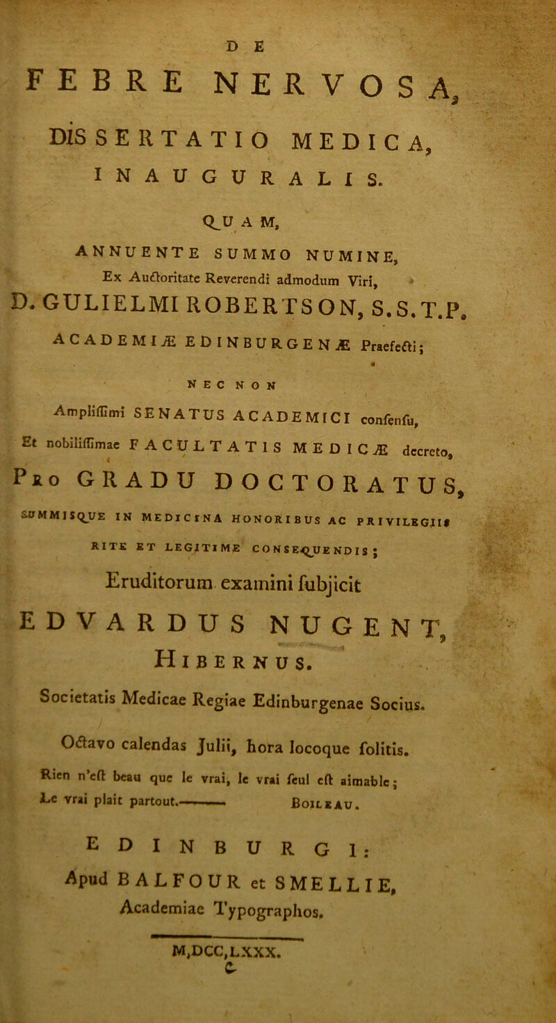 FEBRE NERVOSA, DISSERTATIO MEDICA, INAUGURALIS. Q^U A M, ANNUENTE SUMMO NUMINE, Ex Auftoritate Reverendi admodum Viri, D. GULIELMI ROBERTSON, S.S.T.P» academia: edinburgene Praefeci; nec non Ampliffimi SENATUS ACADEMICI confenfu. Et nobiliffimae FACULTATIS MEDICJE decreto < * Pfio GRADU DOCTORATUS, S.0 M M 1 5 Q_U E IN MEDICINA HONORIBUS AC PRIVILEGII» RITE ET LEGITIME CONSEQUENDIS j Eruditorum examini fubjicit edvardus nugent, Hibernus. Societatis Medicae Regiae Edinburgenae Socius. Odavo calendas Julii, hora Iocoque folitis. Rien n’elt beau que le vrai, le vrai feul eft aimablc; Le vrai plait partout. « Boileau. / EDINBURGl: Apud BALFOUR et SMELLIE, Academiae Typographos. MjDCCjLXXX. Cr
