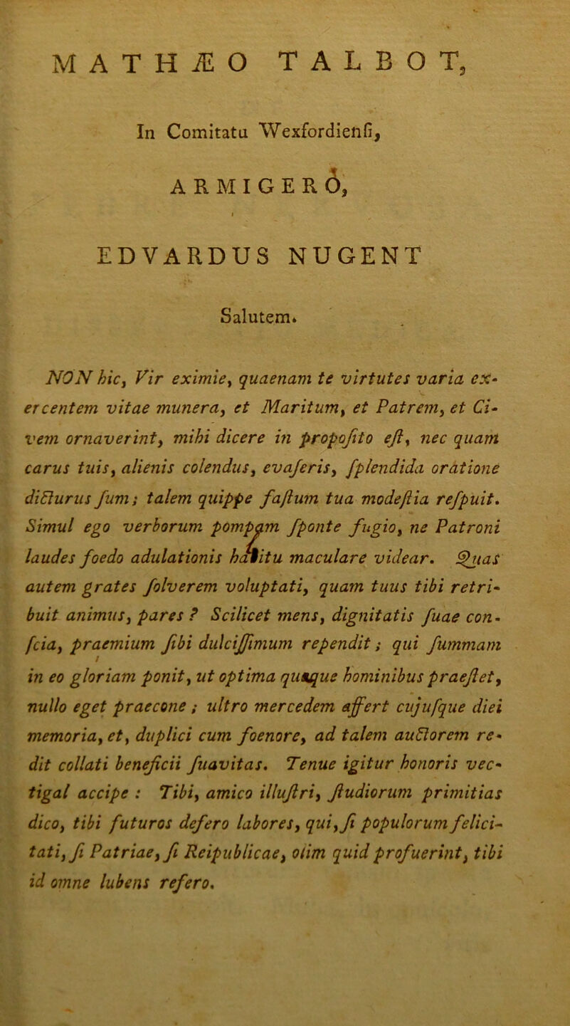 MATHiEO TALBOT, NON hic, Vir eximie, quaenam te virtutes varia ex- ercentem vitae munera, et Maritum, et Patrem, et Ci- vem ornaverint, mihi dicere in propofito eji, nec quam carus tuis, alienis colendus, evajeris, fplendida oratione diClurus fum; talem quippe fajlum tua mode/lia refpuit. Simul ego verborum pompam /ponte fugio, ne Patroni laudes foedo adulationis haiitu maculare videar. £hias autem grates folverem voluptati, quam tuus tibi retri- buit animus, pares ? Scilicet mens, dignitatis fuae con- fcia, praemium fibi dulciffimum rependit; qui fummam in eo gloriam ponit, ut optima quaque hominibus praeflet, nullo eget praecone; ultro mercedem affert cujufque diei memoria, et, duplici cum foenore, ad talem auClorem re- dit collati beneficii fuavitas. Tenue igitur honoris vec- tigal accipe : Tibi, amico illuflri, Jludiorum primitias dico, tibi futuros defero labores, qui,fi populorum felici- tati, fi Patriae, fi Reipublicae, otim quid profuerint, tibi id omne lubens refero. In Comitata Wexfordienfi, EDVARDUS NUGENT Salutem.