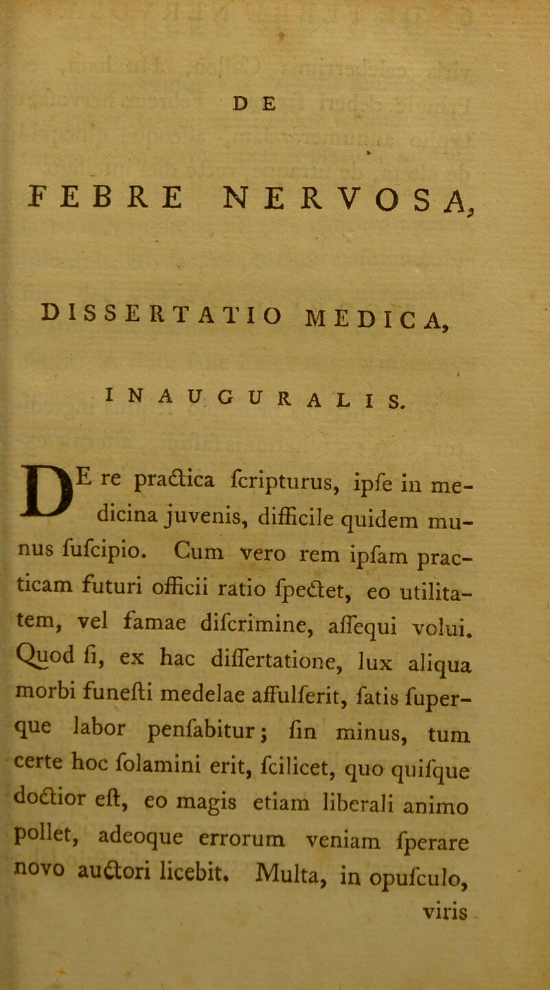 • - - ' • . l » FEBRE NERVOSA, dissertatio medica, I inauguralis. T\E re pradica fcripturus, ipfe in me- dicina juvenis, difficile quidem mu- nus fufcipio. Cum vero rem ipfam prae— ticam futuri officii ratio fpedet, eo utilita- tem, vel famae diferimine, affequi volui. Quod fi, ex hac differtatione, lux aliqua morbi funefti medelae affulferit, fatis fuper- que labor penfabitur; fin minus, tum certe hoc folamini erit, fcilicet, quo quifque dodior eft, eo magis etiam liberali animo pollet, adeoque errorum veniam fperare novo audori licebit. Multa, in opufculo, viris