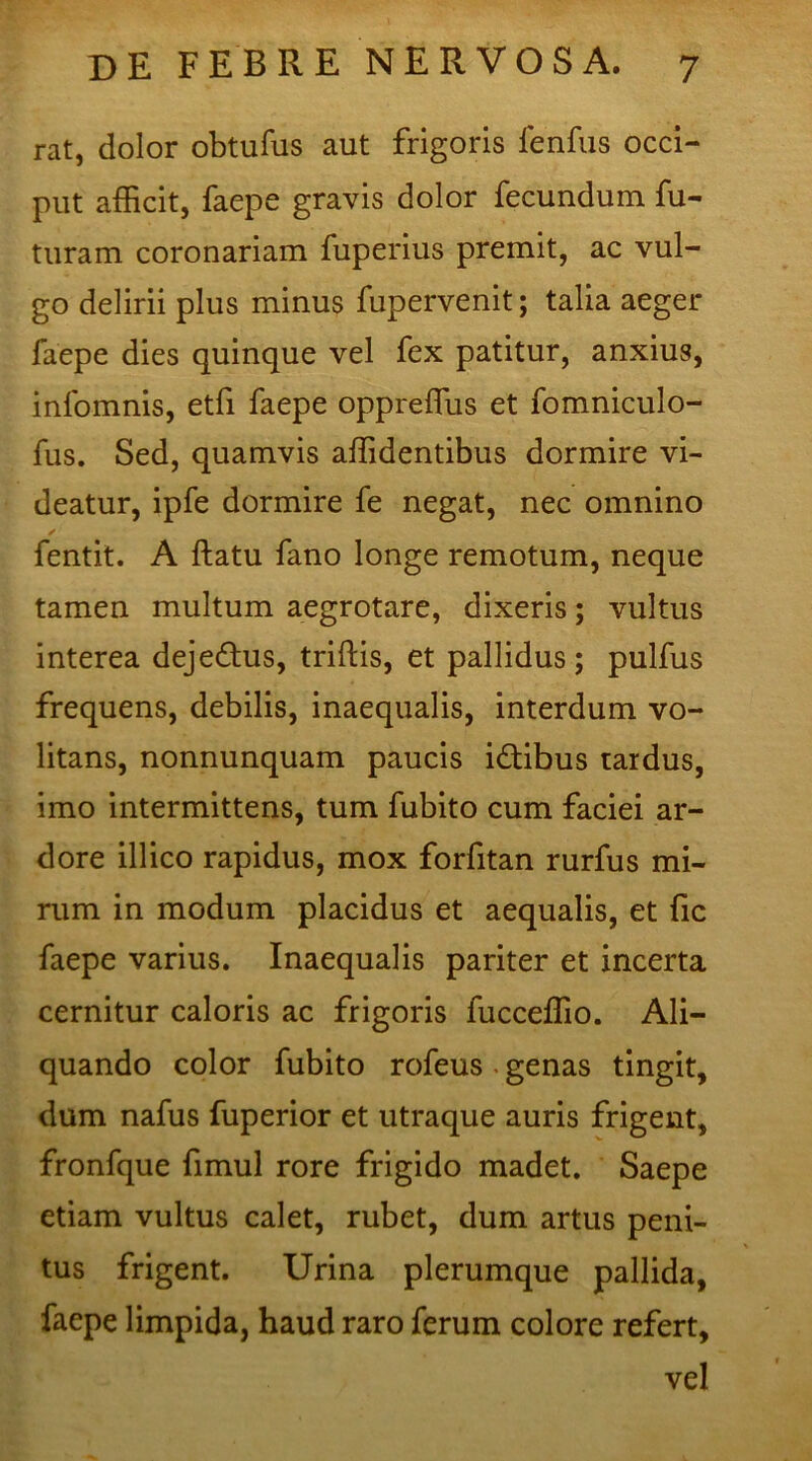 rat, dolor obtufus aut frigoris lenfus occi- put afficit, faepe gravis dolor fecundum fu- turam coronariam fuperius premit, ac vul- go delirii plus minus fupervenit; talia aeger faepe dies quinque vel fex patitur, anxius, inlomnis, etfi faepe oppreffus et fomniculo- fus. Sed, quamvis affidentibus dormire vi- deatur, ipfe dormire fe negat, nec omnino fentit. A ftatu fano longe remotum, neque tamen multum aegrotare, dixeris; vultus interea dejedtus, triftis, et pallidus; pulfus frequens, debilis, inaequalis, interdum vo- litans, nonnunquam paucis idtibus tardus, imo intermittens, tum fubito cum faciei ar- dore illico rapidus, mox forfitan rurfus mi- rum in modum placidus et aequalis, et fic faepe varius. Inaequalis pariter et incerta cernitur caloris ac frigoris fucceffio. Ali- quando color fubito rofeus - genas tingit, dum nafus fuperior et utraque auris frigent, fronfque fimul rore frigido madet. Saepe etiam vultus calet, rubet, dum artus peni- tus frigent. Urina plerumque pallida, faepe limpida, haud raro ferum colore refert, vel