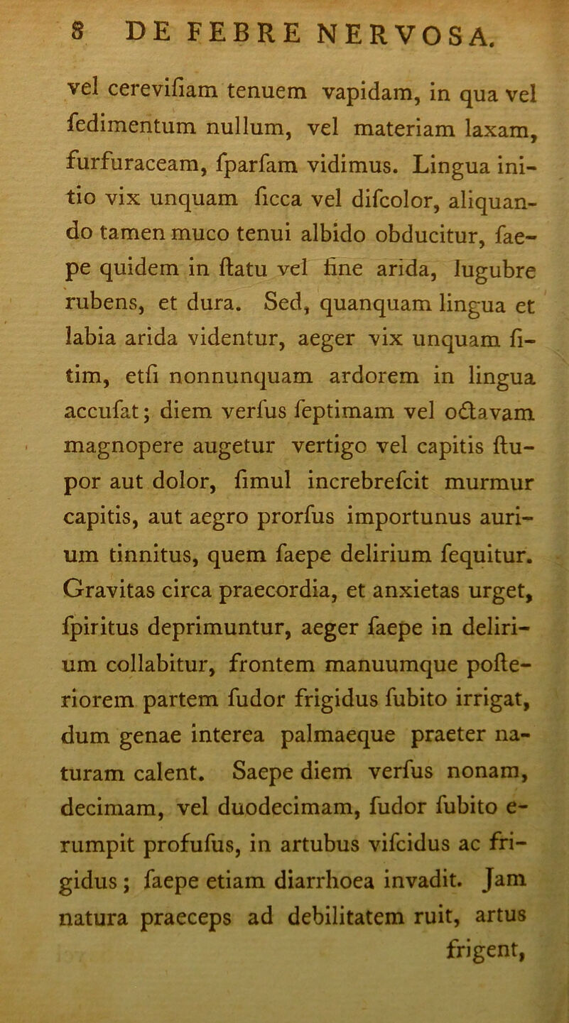 vel cerevifiam tenuem vapidam, in qua vel fedimentum nullum, vel materiam laxam, furfuraceam, fparfam vidimus. Lingua ini- tio vix unquam ficca vel difcolor, aliquan- do tamen muco tenui albido obducitur, fae- pe quidem in flatu vel line arida, lugubre rubens, et dura. Sed, quanquam lingua et labia arida videntur, aeger vix unquam fi- tim, etfi nonnunquam ardorem in lingua accufat; diem verfus feptimam vel odtavam magnopere augetur vertigo vel capitis (lu- por aut dolor, limul increbrefcit murmur capitis, aut aegro prorfus importunus auri- um tinnitus, quem faepe delirium fequitur. Gravitas circa praecordia, et anxietas urget, fpiritus deprimuntur, aeger faepe in deliri- um collabitur, frontem manuumque pofle- riorem partem fudor frigidus fubito irrigat, dum genae interea palmaeque praeter na- turam calent. Saepe diem verfus nonam, decimam, vel duodecimam, fudor fubito e- rumpit profufus, in artubus vifcidus ac fri- gidus ; faepe etiam diarrhoea invadit. Jam natura praeceps ad debilitatem ruit, artus frigent,