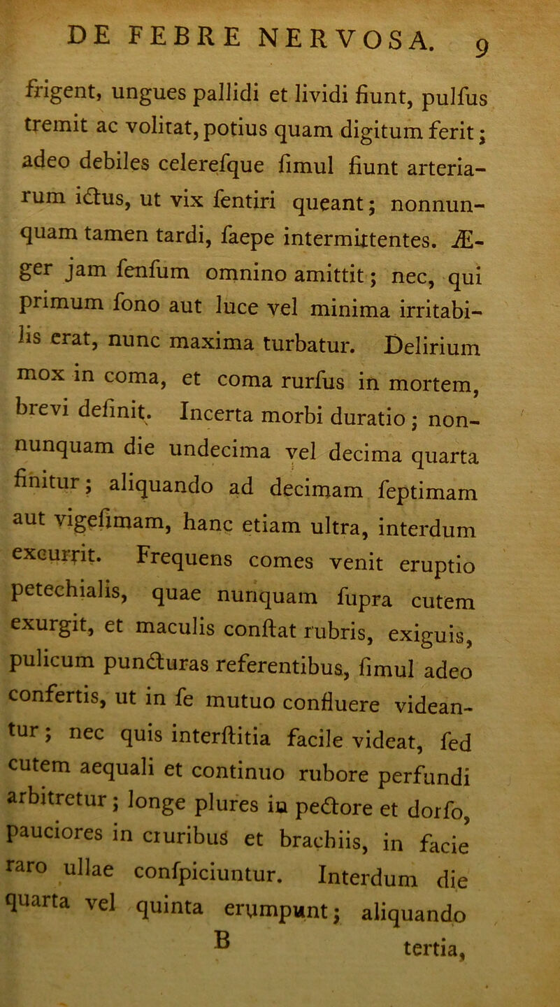 frigent, ungues pallidi et lividi fiunt, pulfus tremit ac volitat, potius quam digitum ferit; adeo debiles celerefque fimul fiunt arteria- rum idus, ut vix fentiri queant; nonnun- quam tamen tardi, faepe intermittentes. fiE- ger jam fenfum omnino amittit; nec, qui primum fono aut luce vel minima irritabi- lis erat, nunc maxima turbatur. Delirium mox in coma, et coma rurfus in mortem, brevi delinit. Incerta morbi duratio ; non- nunquam die undecima vel decima quarta finitur; aliquando ad decimam feptimam aut vigefimam, hanc etiam ultra, interdum excurrit. Frequens comes venit eruptio petechialis, quae nunquam fupra cutem exurgit, et maculis confiat rubris, exiguis, pulicum puncturas referentibus, fimul adeo confertis, ut in fe mutuo confluere videan- tur ; nec quis interftitia facile videat, fed cutem aequali et continuo rubore perfundi arbitretur; longe plures in pedore et dorfo, pauciores in cruribus et brachiis, in facie raro ullae confpiciuntur. Interdum die quarta vel quinta erumpunt; aliquando ® tertia,