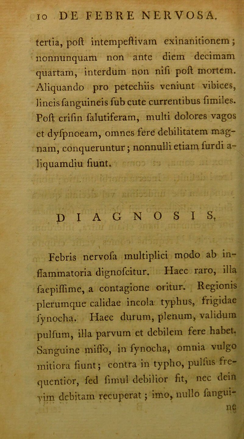 tertia, poft intempeftivam exinanitionem ; nonnimquam non ante diem decimam quartam, interdum non nifi poft mortem. Aliquando pro petechiis veniunt vibices, lineisfanguineis fub cute currentibus fimiles. Poft crifin falutiferam, multi dolores vagos et dyfpnoeam, omnes fere debilitatem mag- nam, conqueruntur; nonnulli etiam fur di a- liquamdiu fiunt. diagnosis, Febris nervofa multiplici modo ab in- flammatoria dignofcitur. Haec raro, illa faepiflime, a contagione oritur. Regionis plerumque calidae incola typhus, frigidae lynocha. Haec durum, plenum, validum pulfum, illa parvum et debilem fere habet. Sanguine miflo, in fynocha, omnia vulgo mitiora fiunt; contra in typho, pulfiis fie- quentior, fed fimul debilior fit, nec dein vim debitam recuperat; imo, nullo fangui- ne